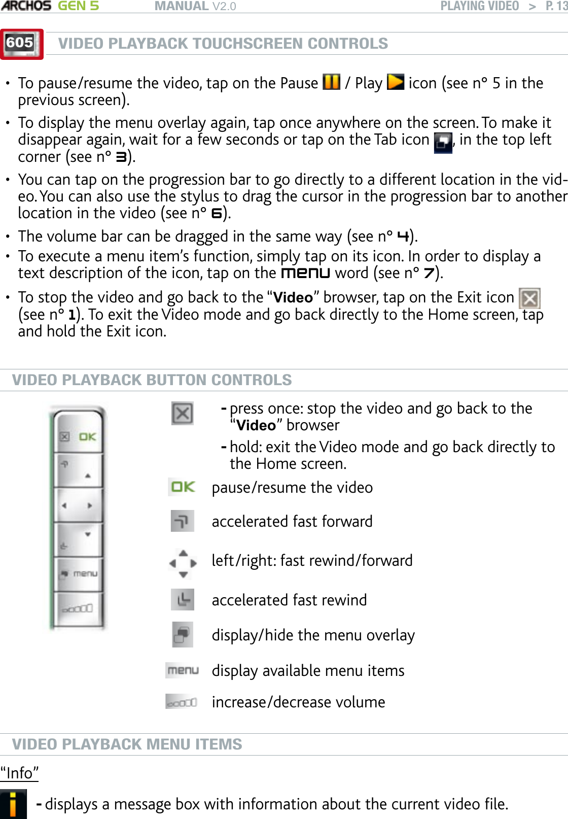 MANUAL V2.0 GEN 5 PLAYING VIDEO   &gt;   P. 13605VIDEO PLAYBACK TOUCHSCREEN CONTROLSTo pause/resume the video, tap on the Pause   / Play   icon (see n° 5 in the previous screen).To display the menu overlay again, tap once anywhere on the screen. To make it disappear again, wait for a few seconds or tap on the Tab icon  , in the top left corner (see n° 3).You can tap on the progression bar to go directly to a different location in the vid-eo. You can also use the stylus to drag the cursor in the progression bar to another location in the video (see n° 6). The volume bar can be dragged in the same way (see n° 4).To execute a menu item’s function, simply tap on its icon. In order to display a text description of the icon, tap on the menu word (see n° 7).To stop the video and go back to the “Video” browser, tap on the Exit icon   (see n° 1). To exit the Video mode and go back directly to the Home screen, tap and hold the Exit icon.VIDEO PLAYBACK BUTTON CONTROLSpress once: stop the video and go back to the “Video” browserhold: exit the Video mode and go back directly to the Home screen. --pause/resume the videoaccelerated fast forward left/right: fast rewind/forwardaccelerated fast rewinddisplay/hide the menu overlaydisplay available menu itemsincrease/decrease volumeVIDEO PLAYBACK MENU ITEMS“Info”displays a message box with information about the current video le.-••••••