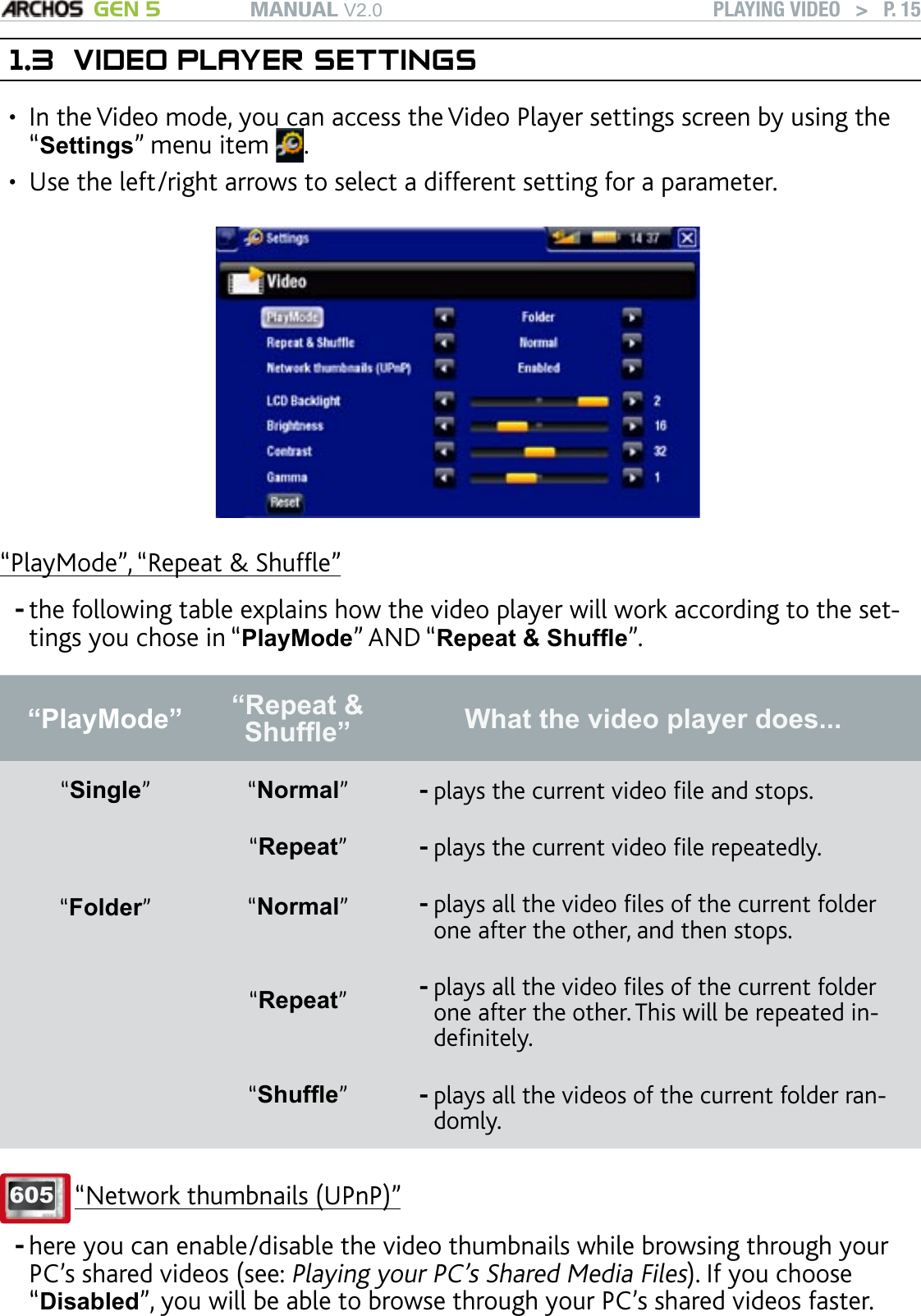 MANUAL V2.0 GEN 5 PLAYING VIDEO   &gt;   P. 151.3  VIDEO PLAYER SETTINGSIn the Video mode, you can access the Video Player settings screen by using the “Settings” menu item  . Use the left/right arrows to select a different setting for a parameter.“PlayMode”, “Repeat &amp; Shufe”the following table explains how the video player will work according to the set-tings you chose in “PlayMode” AND “Repeat &amp; Shufe”. “PlayMode”  “Repeat &amp; Shufe” What the video player does...“Single” “Normal”plays the current video le and stops.-“Repeat”plays the current video le repeatedly.-“Folder”“Normal”plays all the video les of the current folder one after the other, and then stops.-“Repeat”plays all the video les of the current folder one after the other. This will be repeated in-denitely.-“Shufe”  plays all the videos of the current folder ran-domly.-605 “Network thumbnails (UPnP)”here you can enable/disable the video thumbnails while browsing through your PC’s shared videos (see: Playing your PC’s Shared Media Files). If you choose “Disabled”, you will be able to browse through your PC’s shared videos faster. ••--