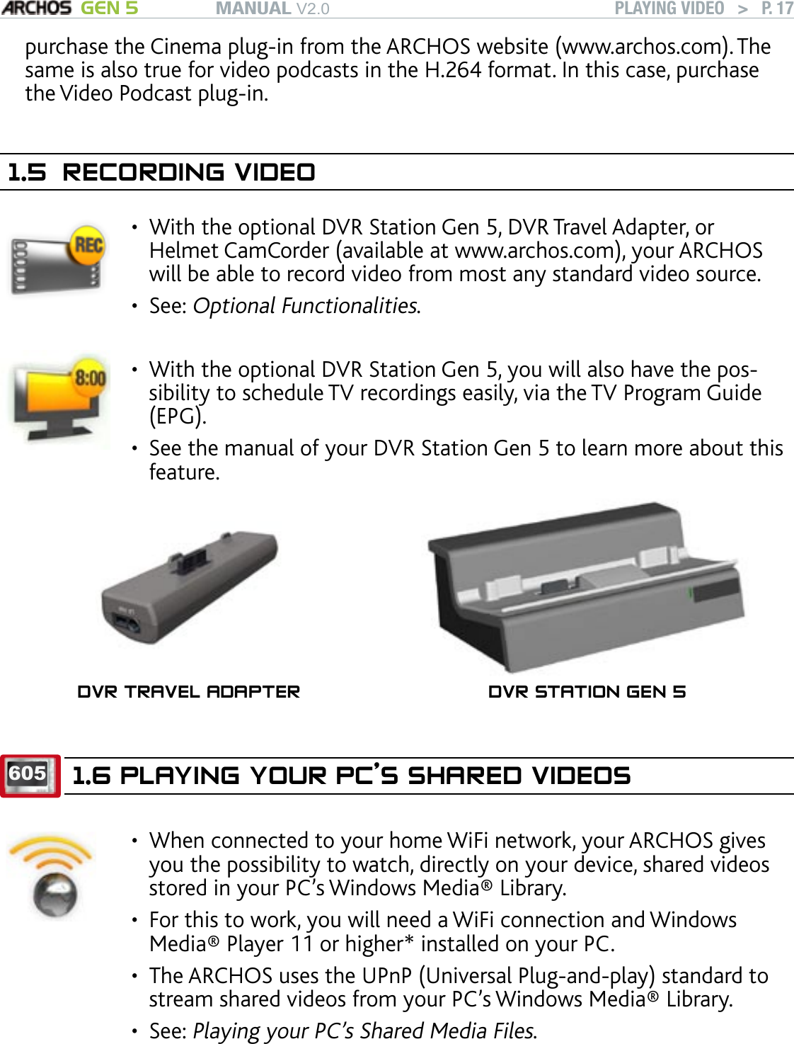 MANUAL V2.0 GEN 5 PLAYING VIDEO   &gt;   P. 17purchase the Cinema plug-in from the ARCHOS website (www.archos.com). The same is also true for video podcasts in the H.264 format. In this case, purchase the Video Podcast plug-in.1.5  RECORDING VIDEOWith the optional DVR Station Gen 5, DVR Travel Adapter, or Helmet CamCorder (available at www.archos.com), your ARCHOS will be able to record video from most any standard video source.See: Optional Functionalities.••With the optional DVR Station Gen 5, you will also have the pos-sibility to schedule TV recordings easily, via the TV Program Guide (EPG).See the manual of your DVR Station Gen 5 to learn more about this feature.••DVR TRAVEL ADAPTER DVR STATION GEN 5605 1.6 PLAYING YOUR PC’S SHARED VIDEOS When connected to your home WiFi network, your ARCHOS gives you the possibility to watch, directly on your device, shared videos stored in your PC’s Windows Media® Library. For this to work, you will need a WiFi connection and Windows Media® Player 11 or higher* installed on your PC. The ARCHOS uses the UPnP (Universal Plug-and-play) standard to stream shared videos from your PC’s Windows Media® Library.See: Playing your PC’s Shared Media Files. ••••* There are other products on the market that also can share media les using the UPnP standard.