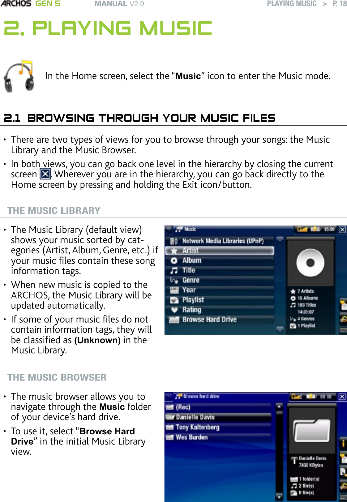 MANUAL V2.0 GEN 5 PLAYING MUSIC   &gt;   P. 182. PLAYING MUSICIn the Home screen, select the “Music” icon to enter the Music mode.2.1  BROWSING THROUGH YOUR MUSIC FILESThere are two types of views for you to browse through your songs: the Music Library and the Music Browser.In both views, you can go back one level in the hierarchy by closing the current screen  . Wherever you are in the hierarchy, you can go back directly to the Home screen by pressing and holding the Exit icon/button.  THE MUSIC LIBRARYThe Music Library (default view) shows your music sorted by cat-egories (Artist, Album, Genre, etc.) if your music les contain these song information tags.When new music is copied to the ARCHOS, the Music Library will be updated automatically.If some of your music les do not contain information tags, they will be classied as (Unknown) in the Music Library.•••THE MUSIC BROWSERThe music browser allows you to navigate through the Music folder of your device’s hard drive. To use it, select “Browse Hard Drive” in the initial Music Library view.••••