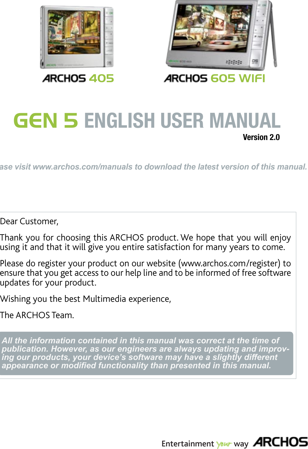 Dear Customer,Thank you for choosing this ARCHOS product. We hope that you will enjoy using it and that it will give you entire satisfaction for many years to come. Please do register your product on our website (www.archos.com/register) to ensure that you get access to our help line and to be informed of free software updates for your product.Wishing you the best Multimedia experience,The ARCHOS Team.All the information contained in this manual was correct at the time of publication. However, as our engineers are always updating and improv-ing our products, your device’s software may have a slightly different appearance or modied functionality than presented in this manual.ENGLISHPlease visit www.archos.com/manuals to download the latest version of this manual.GEN 5 ENGLISH USER MANUAL 405Version 2.0Entertainment         way 605 WIFI