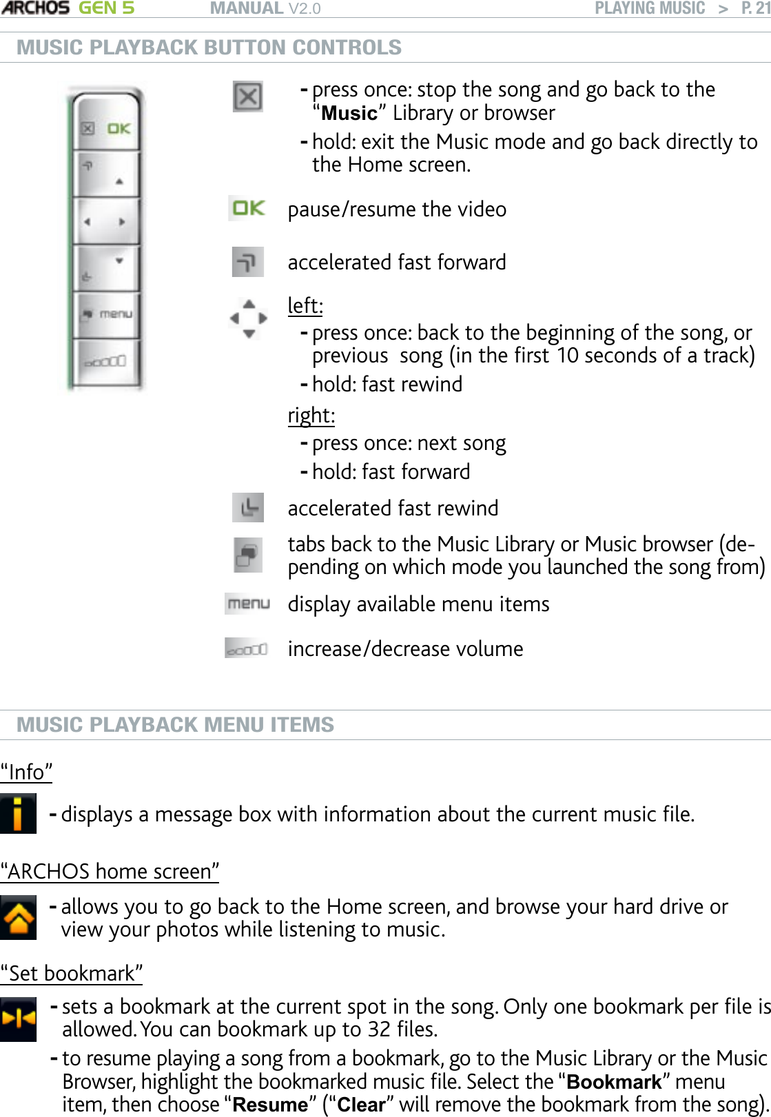 MANUAL V2.0 GEN 5 PLAYING MUSIC   &gt;   P. 21MUSIC PLAYBACK BUTTON CONTROLSpress once: stop the song and go back to the “Music” Library or browserhold: exit the Music mode and go back directly to the Home screen.--pause/resume the videoaccelerated fast forward left:press once: back to the beginning of the song, or previous  song (in the rst 10 seconds of a track)hold: fast rewindright:press once: next songhold: fast forward----accelerated fast rewindtabs back to the Music Library or Music browser (de-pending on which mode you launched the song from)display available menu itemsincrease/decrease volumeMUSIC PLAYBACK MENU ITEMS“Info”displays a message box with information about the current music le.-“ARCHOS home screen”allows you to go back to the Home screen, and browse your hard drive or view your photos while listening to music.-“Set bookmark”sets a bookmark at the current spot in the song. Only one bookmark per le is allowed. You can bookmark up to 32 les. to resume playing a song from a bookmark, go to the Music Library or the Music Browser, highlight the bookmarked music le. Select the “Bookmark” menu item, then choose “Resume” (“Clear” will remove the bookmark from the song).--