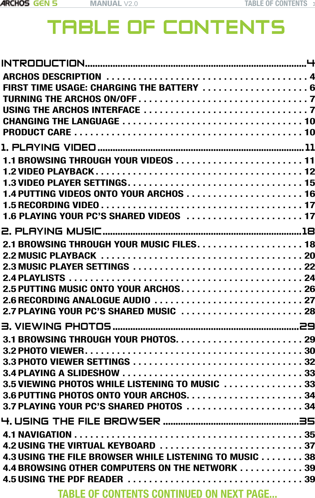 MANUAL V2.0 GEN 5 TABLE OF CONTENTS   &gt;   P. 2TABLE OF CONTENTSINTRODUCTION ........................................................................................4ARCHOS DESCRIPTION ......................................4FIRST TIME USAGE: CHARGING THE BATTERY  . . . . . . . . . . . . . . . . . . . . 6TURNING THE ARCHOS ON/OFF ................................7USING THE ARCHOS INTERFACE ...............................7CHANGING THE LANGUAGE ..................................10PRODUCT CARE ...........................................101. PLAYING VIDEO ..................................................................................111.1 BROWSING THROUGH YOUR VIDEOS . . . . . . . . . . . . . . . . . . . . . . . . 111.2 VIDEO PLAYBACK .......................................121.3 VIDEO PLAYER SETTINGS .................................151.4 PUTTING VIDEOS ONTO YOUR ARCHOS . . . . . . . . . . . . . . . . . . . . . . 161.5 RECORDING VIDEO ......................................171.6 PLAYING YOUR PC’S SHARED VIDEOS  . . . . . . . . . . . . . . . . . . . . . . 172. PLAYING MUSIC ...............................................................................182.1 BROWSING THROUGH YOUR MUSIC FILES . . . . . . . . . . . . . . . . . . . . 182.2 MUSIC PLAYBACK ......................................202.3 MUSIC PLAYER SETTINGS ................................222.4 PLAYLISTS ............................................242.5 PUTTING MUSIC ONTO YOUR ARCHOS . . . . . . . . . . . . . . . . . . . . . . . 262.6 RECORDING ANALOGUE AUDIO  . . . . . . . . . . . . . . . . . . . . . . . . . . . . 272.7 PLAYING YOUR PC’S SHARED MUSIC  . . . . . . . . . . . . . . . . . . . . . . . 283. VIEWING PHOTOS ..........................................................................293.1 BROWSING THROUGH YOUR PHOTOS . . . . . . . . . . . . . . . . . . . . . . . . 293.2 PHOTO VIEWER .........................................303.3 PHOTO VIEWER SETTINGS ................................323.4 PLAYING A SLIDESHOW ..................................333.5 VIEWING PHOTOS WHILE LISTENING TO MUSIC  . . . . . . . . . . . . . . . 333.6 PUTTING PHOTOS ONTO YOUR ARCHOS . . . . . . . . . . . . . . . . . . . . . . 343.7 PLAYING YOUR PC’S SHARED PHOTOS  . . . . . . . . . . . . . . . . . . . . . . 344. USING THE FILE BROWSER ......................................................354.1 NAVIGATION ...........................................354.2 USING THE VIRTUAL KEYBOARD  . . . . . . . . . . . . . . . . . . . . . . . . . . . 374.3 USING THE FILE BROWSER WHILE LISTENING TO MUSIC . . . . . . . . 384.4 BROWSING OTHER COMPUTERS ON THE NETWORK . . . . . . . . . . . . 394.5 USING THE PDF READER .................................39 TABLE OF CONTENTS CONTINUED ON NEXT PAGE... 
