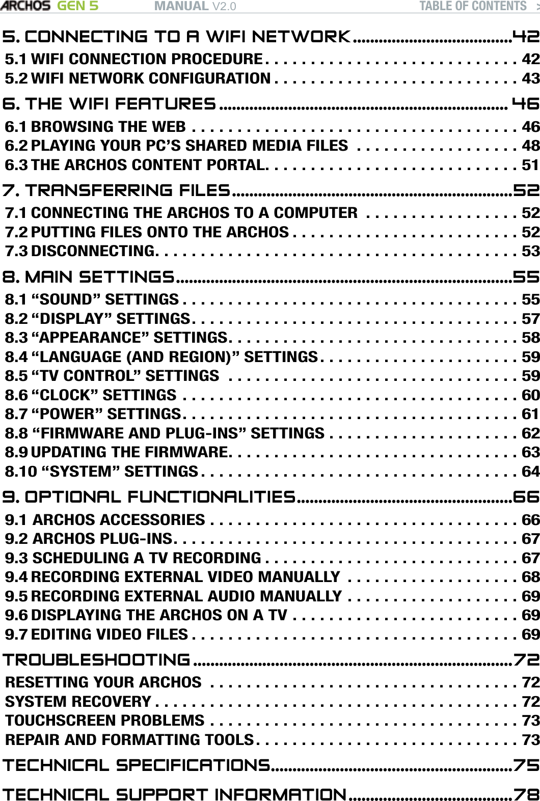 MANUAL V2.0 GEN 5 TABLE OF CONTENTS   &gt;   P. 35. CONNECTING TO A WIFI NETWORK .....................................425.1 WIFI CONNECTION PROCEDURE . . . . . . . . . . . . . . . . . . . . . . . . . . . . 425.2 WIFI NETWORK CONFIGURATION . . . . . . . . . . . . . . . . . . . . . . . . . . . 436. THE WIFI FEATURES ................................................................... 466.1 BROWSING THE WEB ....................................466.2 PLAYING YOUR PC’S SHARED MEDIA FILES  . . . . . . . . . . . . . . . . . . 486.3 THE ARCHOS CONTENT PORTAL. . . . . . . . . . . . . . . . . . . . . . . . . . . . 517. TRANSFERRING FILES .................................................................527.1 CONNECTING THE ARCHOS TO A COMPUTER  . . . . . . . . . . . . . . . . . 527.2 PUTTING FILES ONTO THE ARCHOS . . . . . . . . . . . . . . . . . . . . . . . . . 527.3 DISCONNECTING ........................................538. MAIN SETTINGS ..............................................................................558.1 “SOUND” SETTINGS .....................................558.2 “DISPLAY” SETTINGS ....................................578.3 “APPEARANCE” SETTINGS ................................588.4 “LANGUAGE (AND REGION)” SETTINGS . . . . . . . . . . . . . . . . . . . . . . 598.5 “TV CONTROL” SETTINGS ................................598.6 “CLOCK” SETTINGS .....................................608.7 “POWER” SETTINGS .....................................618.8 “FIRMWARE AND PLUG-INS” SETTINGS . . . . . . . . . . . . . . . . . . . . . 628.9 UPDATING THE FIRMWARE ................................638.10 “SYSTEM” SETTINGS ...................................649. OPTIONAL FUNCTIONALITIES ..................................................669.1 ARCHOS ACCESSORIES ..................................669.2 ARCHOS PLUG-INS ......................................679.3 SCHEDULING A TV RECORDING . . . . . . . . . . . . . . . . . . . . . . . . . . . . 679.4 RECORDING EXTERNAL VIDEO MANUALLY  . . . . . . . . . . . . . . . . . . . 689.5 RECORDING EXTERNAL AUDIO MANUALLY . . . . . . . . . . . . . . . . . . . 699.6 DISPLAYING THE ARCHOS ON A TV . . . . . . . . . . . . . . . . . . . . . . . . . 699.7 EDITING VIDEO FILES ....................................69TROUBLESHOOTING ..........................................................................72RESETTING YOUR ARCHOS ..................................72SYSTEM RECOVERY ........................................72TOUCHSCREEN PROBLEMS ..................................73REPAIR AND FORMATTING TOOLS . . . . . . . . . . . . . . . . . . . . . . . . . . . . . 73TECHNICAL SPECIFICATIONS ........................................................75TECHNICAL SUPPORT INFORMATION ......................................78