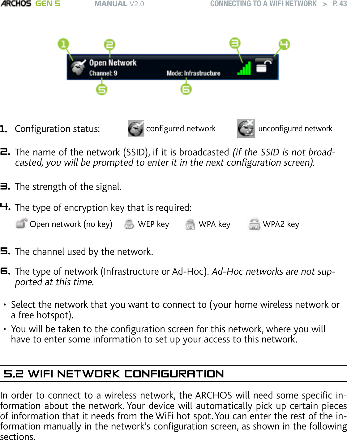 MANUAL V2.0 GEN 5 CONNECTING TO A WIFI NETWORK   &gt;   P. 431. Conguration status: congured networkuncongured network2. The name of the network (SSID), if it is broadcasted (if the SSID is not broad-casted, you will be prompted to enter it in the next conguration screen).3. The strength of the signal.4. The type of encryption key that is required:Open network (no key) WEP key WPA key WPA2 key 5. The channel used by the network.6. The type of network (Infrastructure or Ad-Hoc). Ad-Hoc networks are not sup-ported at this time.Select the network that you want to connect to (your home wireless network or a free hotspot).You will be taken to the conguration screen for this network, where you will have to enter some information to set up your access to this network.5.2 WIFI NETWORK CONFIGURATIONIn order to connect to a wireless network, the ARCHOS will need some specic in-formation about the network. Your device will automatically pick up certain pieces of information that it needs from the WiFi hot spot. You can enter the rest of the in-formation manually in the network’s conguration screen, as shown in the following sections.Note that your device will remember the network connection information that you enter, in order to re-use it and connect automatically to the network when it is in range.••