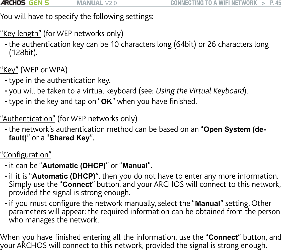 MANUAL V2.0 GEN 5 CONNECTING TO A WIFI NETWORK   &gt;   P. 45You will have to specify the following settings:“Key length” (for WEP networks only)the authentication key can be 10 characters long (64bit) or 26 characters long (128bit).“Key” (WEP or WPA)type in the authentication key. you will be taken to a virtual keyboard (see: Using the Virtual Keyboard).type in the key and tap on “OK” when you have nished.“Authentication” (for WEP networks only)the network’s authentication method can be based on an “Open System (de-fault)” or a “Shared Key”.“Conguration”it can be “Automatic (DHCP)” or “Manual”.if it is “Automatic (DHCP)”, then you do not have to enter any more information. Simply use the “Connect” button, and your ARCHOS will connect to this network, provided the signal is strong enough.if you must congure the network manually, select the “Manual” setting. Other parameters will appear: the required information can be obtained from the person who manages the network.When you have nished entering all the information, use the “Connect” button, and your ARCHOS will connect to this network, provided the signal is strong enough.Filtered networks: If your network manager allows only specic devices to connect to the network (known as MAC address ltering), you can supply the network manager with the MAC address of your ARCHOS. To nd out what your MAC address is, select the “Settings” menu item from the Home screen, then choose “System”. See: “System” Settings.--------