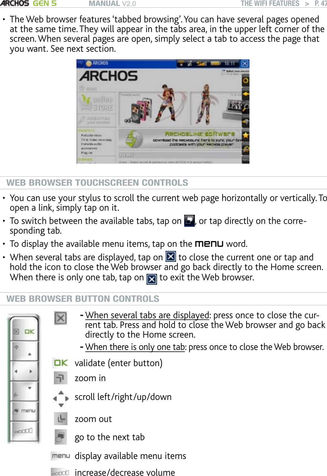 MANUAL V2.0 GEN 5 THE WIFI FEATURES   &gt;   P. 47The Web browser features ‘tabbed browsing’. You can have several pages opened at the same time. They will appear in the tabs area, in the upper left corner of the screen. When several pages are open, simply select a tab to access the page that you want. See next section.WEB BROWSER TOUCHSCREEN CONTROLSYou can use your stylus to scroll the current web page horizontally or vertically. To open a link, simply tap on it.To switch between the available tabs, tap on  , or tap directly on the corre-sponding tab.To display the available menu items, tap on the menu word.When several tabs are displayed, tap on   to close the current one or tap and hold the icon to close the Web browser and go back directly to the Home screen. When there is only one tab, tap on   to exit the Web browser.WEB BROWSER BUTTON CONTROLSWhen several tabs are displayed: press once to close the cur-rent tab. Press and hold to close the Web browser and go back directly to the Home screen. When there is only one tab: press once to close the Web browser.--validate (enter button)zoom inscroll left/right/up/downzoom out go to the next tabdisplay available menu itemsincrease/decrease volume•••••