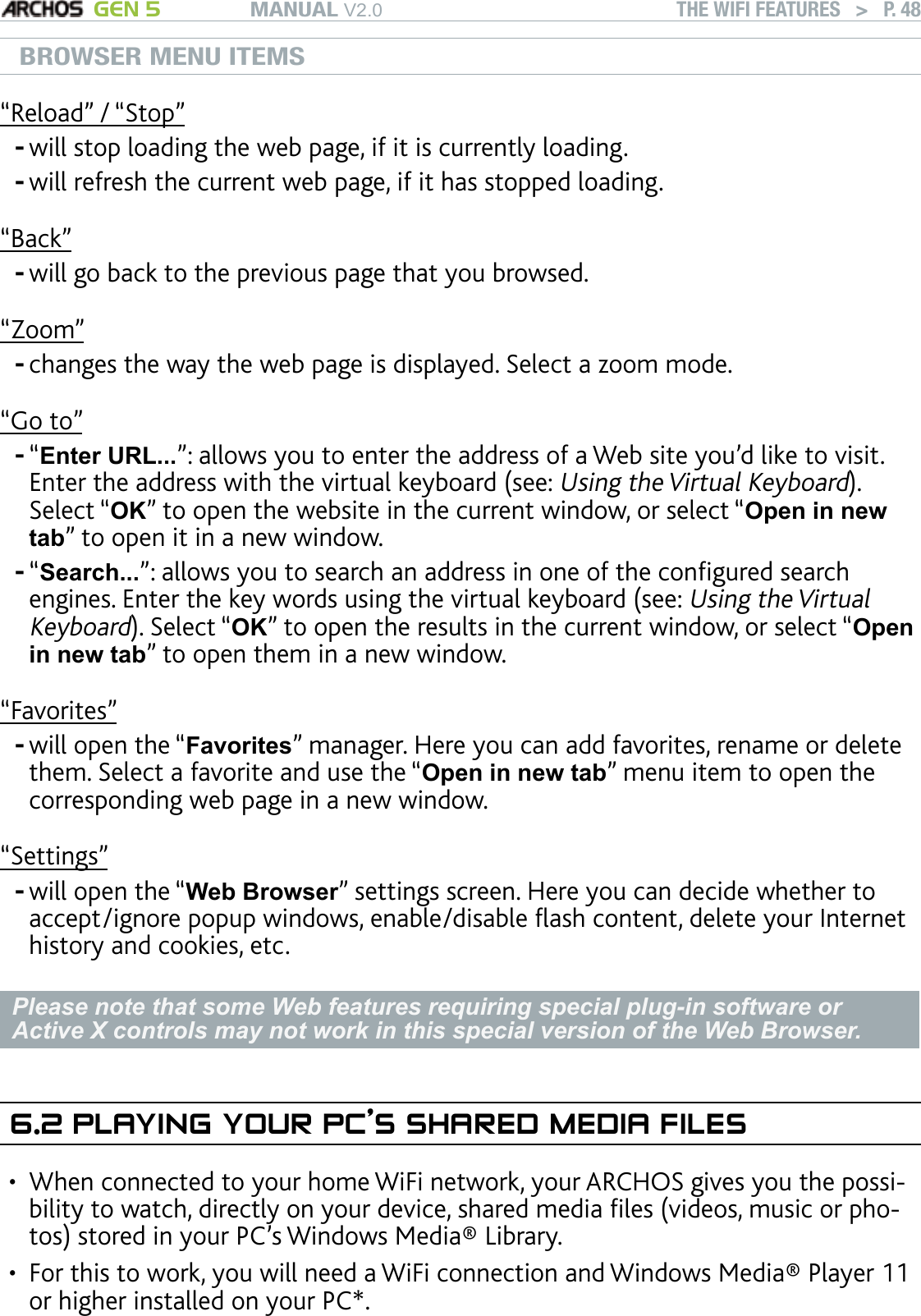 MANUAL V2.0 GEN 5 THE WIFI FEATURES   &gt;   P. 48BROWSER MENU ITEMS“Reload” / “Stop”will stop loading the web page, if it is currently loading.will refresh the current web page, if it has stopped loading.“Back”will go back to the previous page that you browsed.“Zoom”changes the way the web page is displayed. Select a zoom mode.“Go to”“Enter URL...”: allows you to enter the address of a Web site you’d like to visit. Enter the address with the virtual keyboard (see: Using the Virtual Keyboard). Select “OK” to open the website in the current window, or select “Open in new tab” to open it in a new window.“Search...”: allows you to search an address in one of the congured search engines. Enter the key words using the virtual keyboard (see: Using the Virtual Keyboard). Select “OK” to open the results in the current window, or select “Open in new tab” to open them in a new window.“Favorites”will open the “Favorites” manager. Here you can add favorites, rename or delete them. Select a favorite and use the “Open in new tab” menu item to open the corresponding web page in a new window.“Settings”will open the “Web Browser” settings screen. Here you can decide whether to accept/ignore popup windows, enable/disable ash content, delete your Internet history and cookies, etc.Please note that some Web features requiring special plug-in software or Active X controls may not work in this special version of the Web Browser.6.2 PLAYING YOUR PC’S SHARED MEDIA FILESWhen connected to your home WiFi network, your ARCHOS gives you the possi-bility to watch, directly on your device, shared media les (videos, music or pho-tos) stored in your PC’s Windows Media® Library. For this to work, you will need a WiFi connection and Windows Media® Player 11 or higher installed on your PC*. --------••