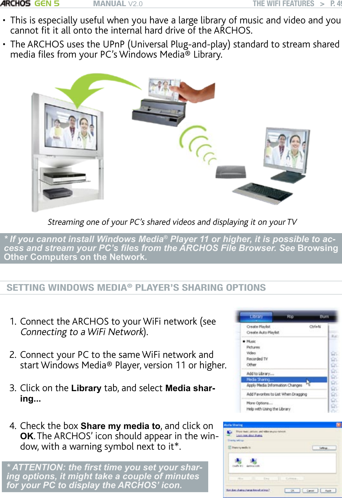 MANUAL V2.0 GEN 5 THE WIFI FEATURES   &gt;   P. 49This is especially useful when you have a large library of music and video and you cannot t it all onto the internal hard drive of the ARCHOS.The ARCHOS uses the UPnP (Universal Plug-and-play) standard to stream shared media les from your PC’s Windows Media® Library.Streaming one of your PC’s shared videos and displaying it on your TV* If you cannot install Windows Media® Player 11 or higher, it is possible to ac-cess and stream your PC’s les from the ARCHOS File Browser. See Browsing Other Computers on the Network.SETTING WINDOWS MEDIA® PLAYER’S SHARING OPTIONSConnect the ARCHOS to your WiFi network (see Connecting to a WiFi Network).Connect your PC to the same WiFi network and start Windows Media® Player, version 11 or higher. Click on the Library tab, and select Media shar-ing... 1.2.3.Check the box Share my media to, and click on OK. The ARCHOS’ icon should appear in the win-dow, with a warning symbol next to it*. * ATTENTION: the rst time you set your shar-ing options, it might take a couple of minutes for your PC to display the ARCHOS’ icon.4.••