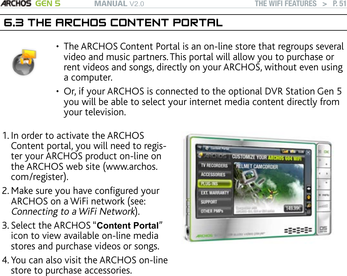MANUAL V2.0 GEN 5 THE WIFI FEATURES   &gt;   P. 516.3 THE ARCHOS CONTENT PORTALThe ARCHOS Content Portal is an on-line store that regroups several video and music partners. This portal will allow you to purchase or rent videos and songs, directly on your ARCHOS, without even using a computer.  Or, if your ARCHOS is connected to the optional DVR Station Gen 5 you will be able to select your internet media content directly from your television.••In order to activate the ARCHOS Content portal, you will need to regis-ter your ARCHOS product on-line on the ARCHOS web site (www.archos.com/register).Make sure you have congured your ARCHOS on a WiFi network (see: Connecting to a WiFi Network).Select the ARCHOS “Content Portal” icon to view available on-line media stores and purchase videos or songs.You can also visit the ARCHOS on-line store to purchase accessories.1.2.3.4.Depending on your connection speed, you will have the possibility to start playing the video/song you purchased or rent while it’s being downloaded. The videos/songs you get from the ARCHOS Content Portal are saved in the “Video”/“Music” folders.