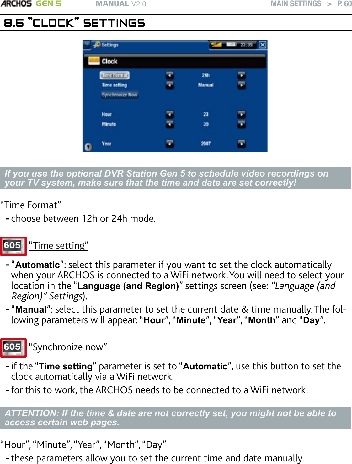 MANUAL V2.0 GEN 5 MAIN SETTINGS   &gt;   P. 608.6 “CLOCK” SETTINGSIf you use the optional DVR Station Gen 5 to schedule video recordings on your TV system, make sure that the time and date are set correctly!“Time Format”choose between 12h or 24h mode. 605 “Time setting”“Automatic”: select this parameter if you want to set the clock automatically when your ARCHOS is connected to a WiFi network. You will need to select your location in the “Language (and Region)” settings screen (see: “Language (and Region)” Settings).“Manual”: select this parameter to set the current date &amp; time manually. The fol-lowing parameters will appear: “Hour”, “Minute”, “Year”, “Month” and “Day”.605 “Synchronize now”if the “Time setting” parameter is set to “Automatic”, use this button to set the clock automatically via a WiFi network. for this to work, the ARCHOS needs to be connected to a WiFi network.ATTENTION: If the time &amp; date are not correctly set, you might not be able to access certain web pages. “Hour”, “Minute”, “Year”, “Month”, “Day”these parameters allow you to set the current time and date manually.------