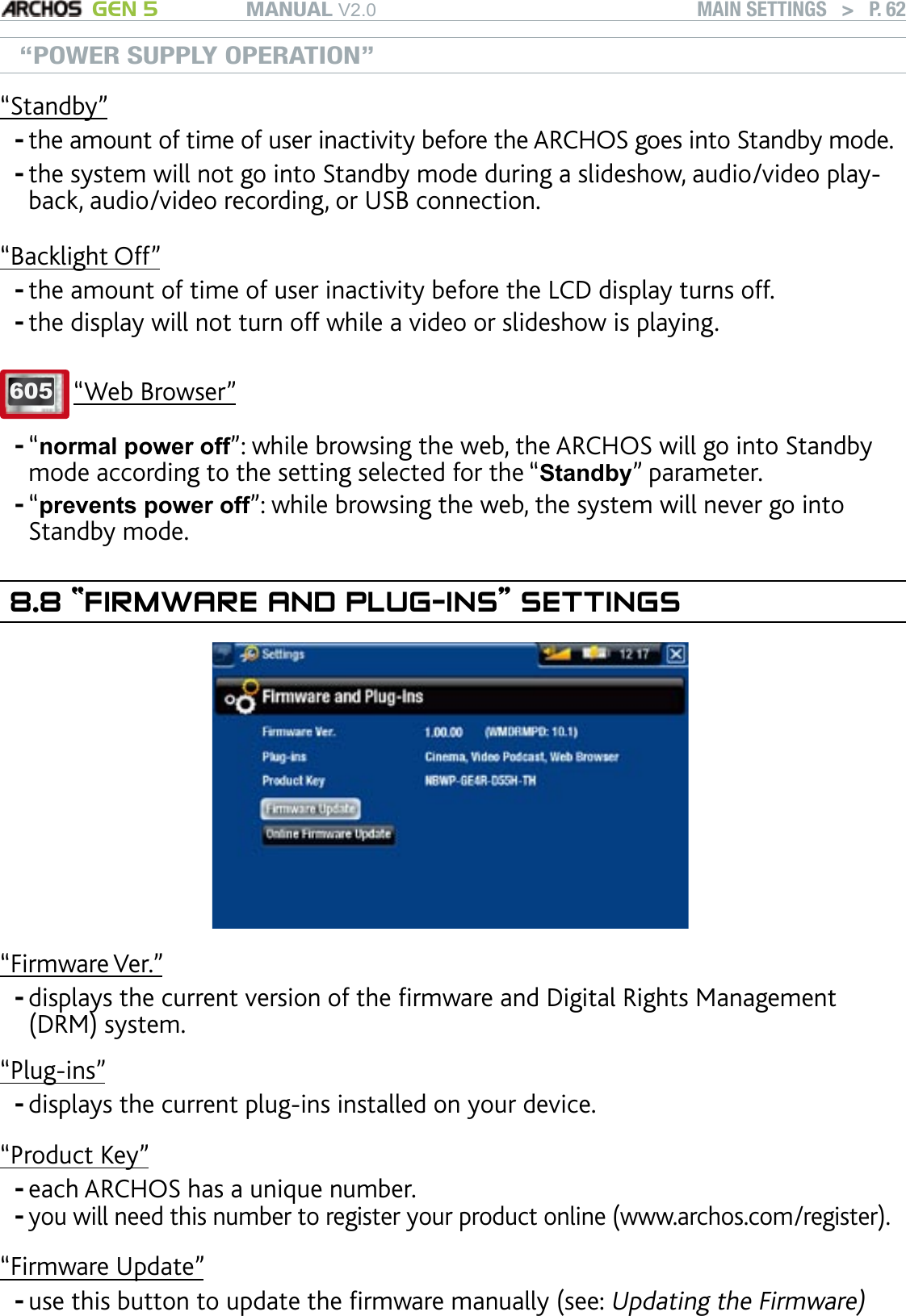 MANUAL V2.0 GEN 5 MAIN SETTINGS   &gt;   P. 62“POWER SUPPLY OPERATION”“Standby”the amount of time of user inactivity before the ARCHOS goes into Standby mode.the system will not go into Standby mode during a slideshow, audio/video play-back, audio/video recording, or USB connection.“Backlight Off”the amount of time of user inactivity before the LCD display turns off.the display will not turn off while a video or slideshow is playing.605 “Web Browser”“normal power off”: while browsing the web, the ARCHOS will go into Standby mode according to the setting selected for the “Standby” parameter.“prevents power off”: while browsing the web, the system will never go into Standby mode.8.8 “FIRMWARE AND PLUG-INS” SETTINGS“Firmware Ver.”displays the current version of the rmware and Digital Rights Management (DRM) system.“Plug-ins”displays the current plug-ins installed on your device.“Product Key”each ARCHOS has a unique number.you will need this number to register your product online (www.archos.com/register).“Firmware Update”use this button to update the rmware manually (see: Updating the Firmware)-----------