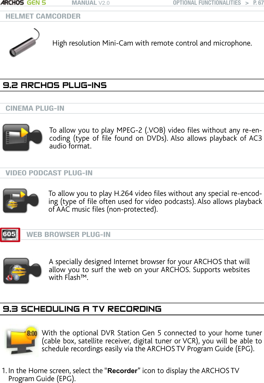 MANUAL V2.0 GEN 5 OPTIONAL FUNCTIONALITIES   &gt;   P. 67HELMET CAMCORDERHigh resolution Mini-Cam with remote control and microphone.9.2 ARCHOS PLUG-INSCINEMA PLUG-INTo allow you to play MPEG-2 (.VOB) video les without any re-en-coding  (type  of  le  found  on  DVDs). Also  allows  playback  of AC3 audio format.VIDEO PODCAST PLUG-INTo allow you to play H.264 video les without any special re-encod-ing (type of le often used for video podcasts). Also allows playback of AAC music les (non-protected).605WEB BROWSER PLUG-INA specially designed Internet browser for your ARCHOS that will allow you to surf the web on your ARCHOS. Supports websites with Flash™.9.3 SCHEDULING A TV RECORDINGWith the optional DVR Station Gen 5 connected to your home tuner (cable box, satellite receiver, digital tuner or VCR), you will be able to schedule recordings easily via the ARCHOS TV Program Guide (EPG). In the Home screen, select the “Recorder” icon to display the ARCHOS TV Program Guide (EPG). 1.