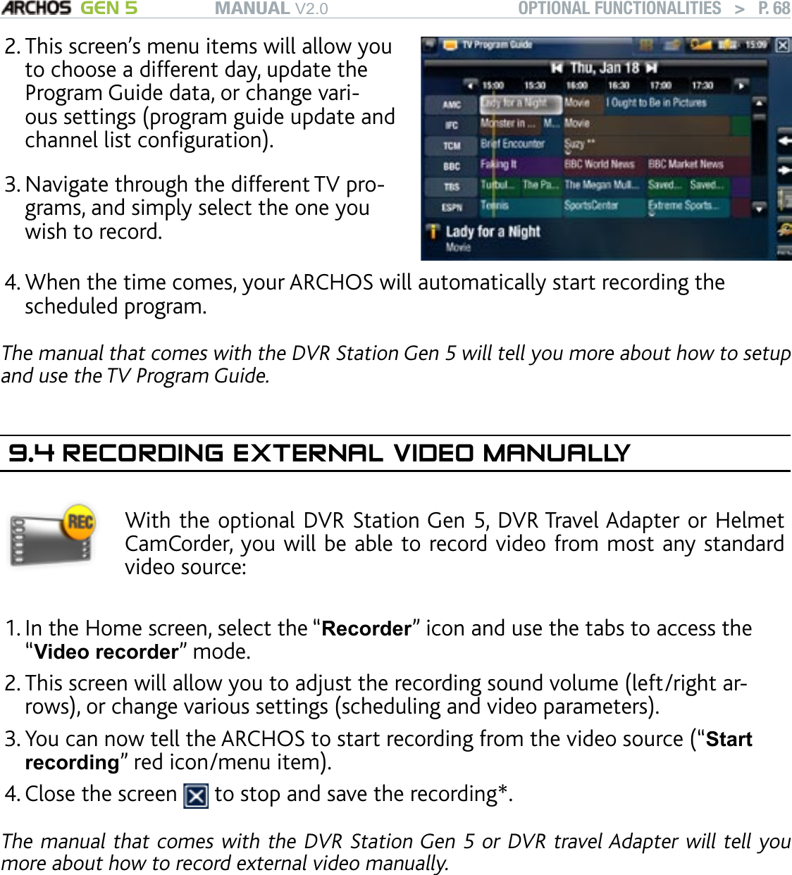 MANUAL V2.0 GEN 5 OPTIONAL FUNCTIONALITIES   &gt;   P. 68This screen’s menu items will allow you to choose a different day, update the Program Guide data, or change vari-ous settings (program guide update and channel list conguration).Navigate through the different TV pro-grams, and simply select the one you wish to record. 2.3.When the time comes, your ARCHOS will automatically start recording the scheduled program. The manual that comes with the DVR Station Gen 5 will tell you more about how to setup and use the TV Program Guide.9.4 RECORDING EXTERNAL VIDEO MANUALLYWith the optional DVR Station Gen 5, DVR Travel Adapter or Helmet CamCorder, you will be able to record video from most any standard video source:  In the Home screen, select the “Recorder” icon and use the tabs to access the “Video recorder” mode.This screen will allow you to adjust the recording sound volume (left/right ar-rows), or change various settings (scheduling and video parameters).You can now tell the ARCHOS to start recording from the video source (“Start recording” red icon/menu item).Close the screen   to stop and save the recording*.The manual that comes with the DVR Station Gen 5 or DVR travel Adapter will tell you more about how to record external video manually.* All video recordings made by your ARCHOS device are saved in the “Video” folder. If you wish to keep them in a different location, you can use the “Move” function of the ARCHOS le browser after recording (see: Using the File Browser).4.1.2.3.4.