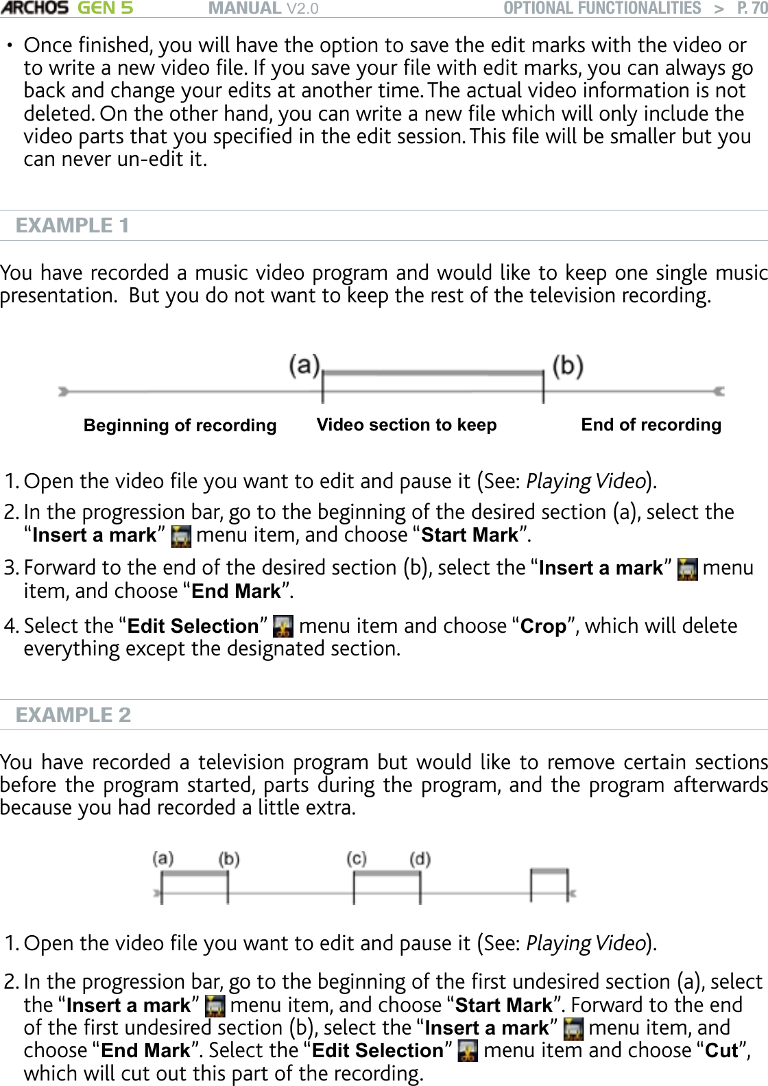 MANUAL V2.0 GEN 5 OPTIONAL FUNCTIONALITIES   &gt;   P. 70Once nished, you will have the option to save the edit marks with the video or to write a new video le. If you save your le with edit marks, you can always go back and change your edits at another time. The actual video information is not deleted. On the other hand, you can write a new le which will only include the video parts that you specied in the edit session. This le will be smaller but you can never un-edit it.EXAMPLE 1You have recorded a music video program and would like to keep one single music presentation.  But you do not want to keep the rest of the television recording. Beginning of recording Video section to keep End of recordingOpen the video le you want to edit and pause it (See: Playing Video). In the progression bar, go to the beginning of the desired section (a), select the “Insert a mark”   menu item, and choose “Start Mark”. Forward to the end of the desired section (b), select the “Insert a mark”   menu item, and choose “End Mark”. Select the “Edit Selection”   menu item and choose “Crop”, which will delete everything except the designated section.EXAMPLE 2You have recorded a television program but would like to  remove certain sections before the program started, parts during the program, and the program afterwards because you had recorded a little extra.Open the video le you want to edit and pause it (See: Playing Video).In the progression bar, go to the beginning of the rst undesired section (a), select the “Insert a mark”   menu item, and choose “Start Mark”. Forward to the end of the rst undesired section (b), select the “Insert a mark”   menu item, and choose “End Mark”. Select the “Edit Selection”   menu item and choose “Cut”, which will cut out this part of the recording. •1.2.3.4.1.2.