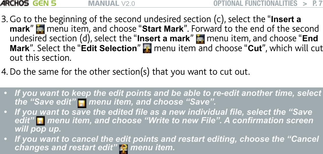 MANUAL V2.0 GEN 5 OPTIONAL FUNCTIONALITIES   &gt;   P. 71Go to the beginning of the second undesired section (c), select the “Insert a mark”   menu item, and choose “Start Mark”. Forward to the end of the second undesired section (d), select the “Insert a mark”   menu item, and choose “End Mark”. Select the “Edit Selection”   menu item and choose “Cut”, which will cut out this section. Do the same for the other section(s) that you want to cut out.If you want to keep the edit points and be able to re-edit another time, select the “Save edit”   menu item, and choose “Save”. If you want to save the edited le as a new individual le, select the “Save edit”   menu item, and choose “Write to new File”. A conrmation screen will pop up. If you want to cancel the edit points and restart editing, choose the “Cancel changes and restart edit”   menu item.•••3.4.