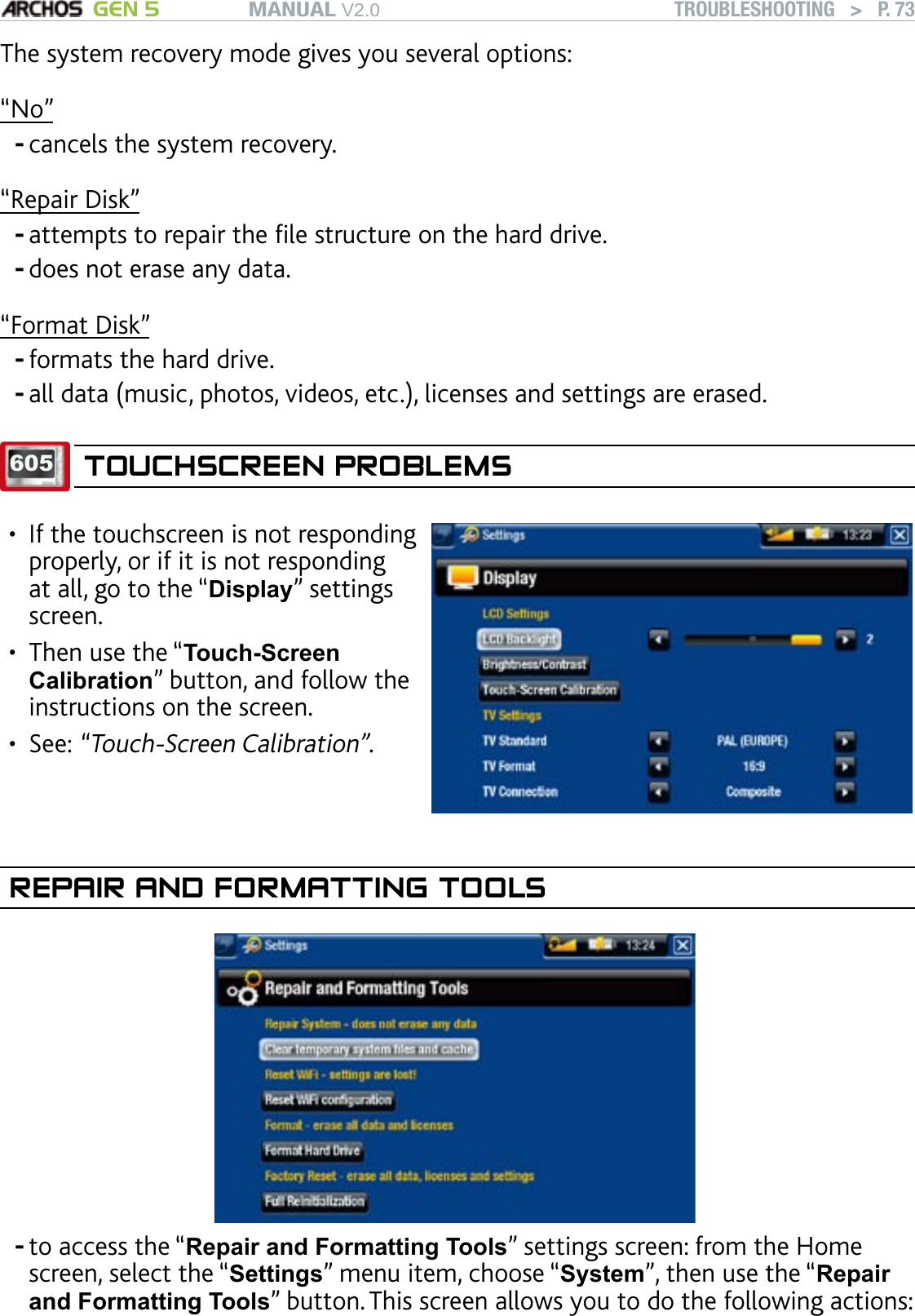 MANUAL V2.0 GEN 5 TROUBLESHOOTING   &gt;   P. 73The system recovery mode gives you several options: “No”cancels the system recovery.“Repair Disk”attempts to repair the le structure on the hard drive.does not erase any data.“Format Disk”formats the hard drive.all data (music, photos, videos, etc.), licenses and settings are erased.605 TOUCHSCREEN PROBLEMSIf the touchscreen is not responding properly, or if it is not responding at all, go to the “Display” settings screen. Then use the “Touch-Screen Calibration” button, and follow the instructions on the screen.See: “Touch-Screen Calibration”.•••REPAIR AND FORMATTING TOOLS             to access the “Repair and Formatting Tools” settings screen: from the Home screen, select the “Settings” menu item, choose “System”, then use the “Repair and Formatting Tools” button. This screen allows you to do the following actions:------