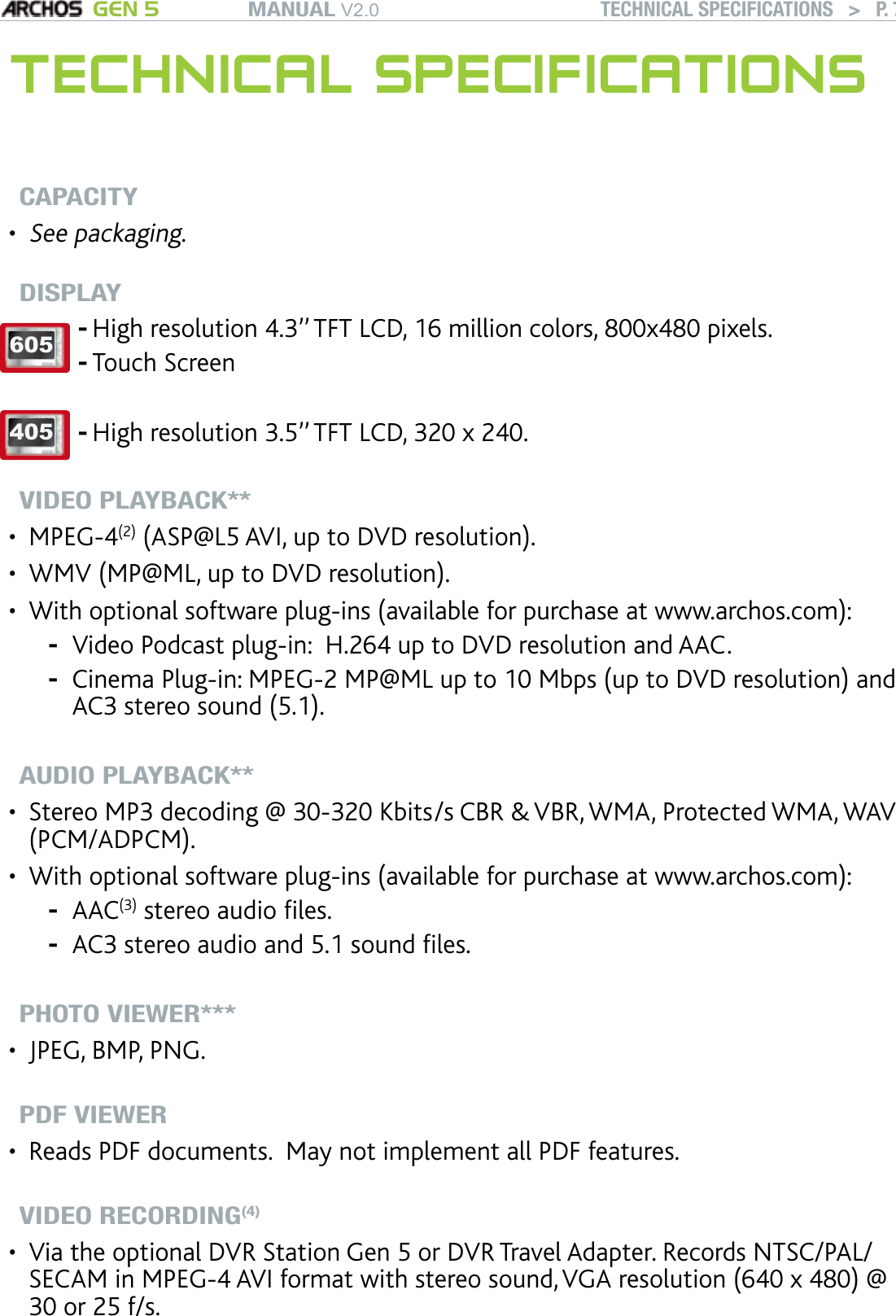 MANUAL V2.0 GEN 5 TECHNICAL SPECIFICATIONS   &gt;   P. 75TECHNICAL SPECIFICATIONSCAPACITY See packaging.DISPLAY 605 High resolution 4.3’’ TFT LCD, 16 million colors, 800x480 pixels. Touch Screen  --405 High resolution 3.5’’ TFT LCD, 320 x 240.  -VIDEO PLAYBACK**MPEG-4(2) (ASP@L5 AVI, up to DVD resolution).WMV (MP@ML, up to DVD resolution).With optional software plug-ins (available for purchase at www.archos.com):Video Podcast plug-in:  H.264 up to DVD resolution and AAC.Cinema Plug-in: MPEG-2 MP@ML up to 10 Mbps (up to DVD resolution) and AC3 stereo sound (5.1).AUDIO PLAYBACK**Stereo MP3 decoding @ 30-320 Kbits/s CBR &amp; VBR, WMA, Protected WMA, WAV (PCM/ADPCM).With optional software plug-ins (available for purchase at www.archos.com):AAC(3) stereo audio les.AC3 stereo audio and 5.1 sound les.PHOTO VIEWER***JPEG, BMP, PNG.PDF VIEWERReads PDF documents.  May not implement all PDF features.VIDEO RECORDING(4) Via the optional DVR Station Gen 5 or DVR Travel Adapter. Records NTSC/PAL/SECAM in MPEG-4 AVI format with stereo sound, VGA resolution (640 x 480) @ 30 or 25 f/s.••••--••--•••