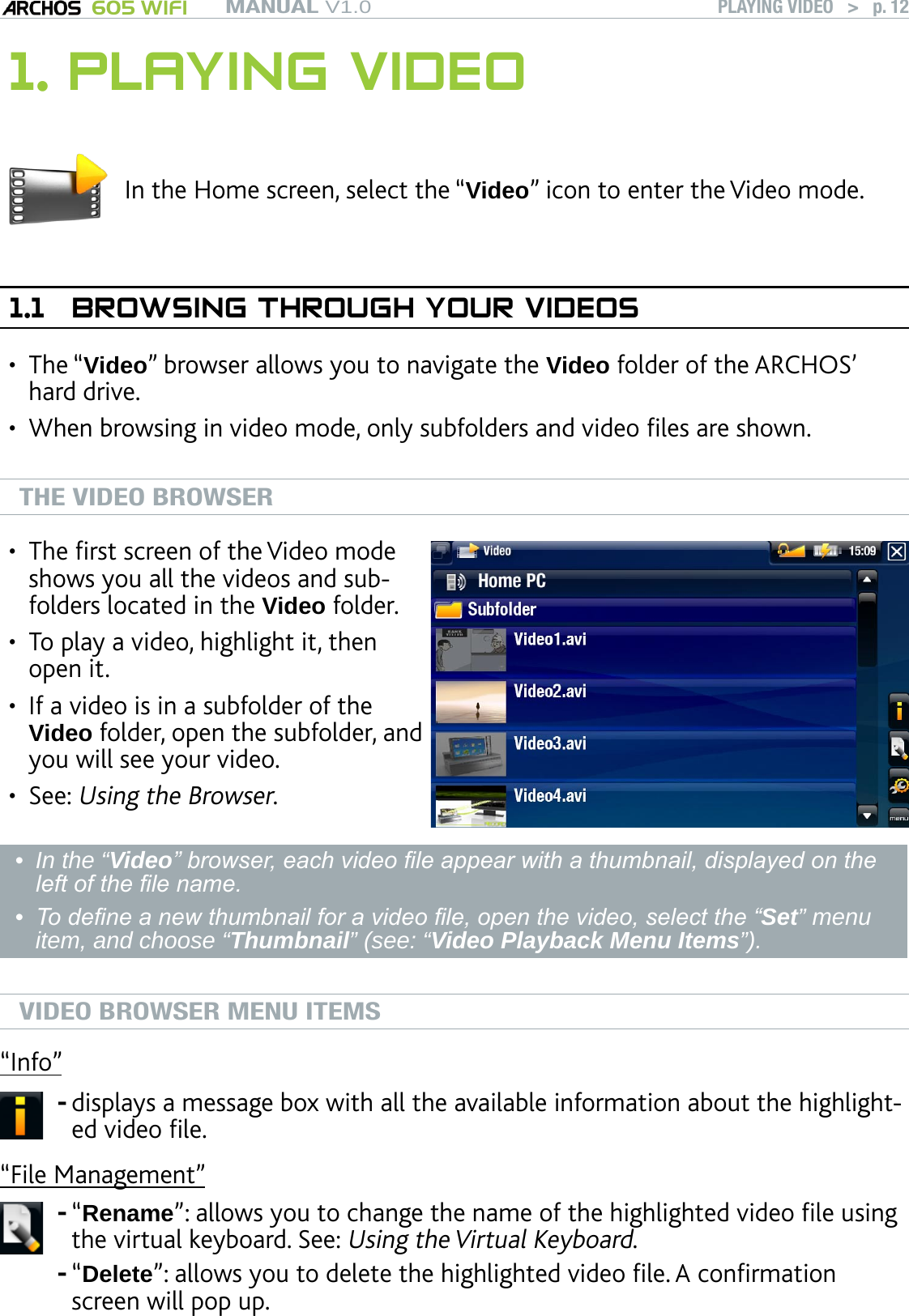 MANUAL V1.0 605 WIFI PLAYING VIDEO   &gt;   p. 121. PLAYING VIDEOIn the Home screen, select the “Video” icon to enter the Video mode.1.1  BROWSING THROUGH YOUR VIDEOSThe “Video” browser allows you to navigate the Video folder of the ARCHOS’ hard drive. When browsing in video mode, only subfolders and video les are shown.THE VIDEO BROWSERThe rst screen of the Video mode shows you all the videos and sub-folders located in the Video folder. To play a video, highlight it, then open it. If a video is in a subfolder of the Video folder, open the subfolder, and you will see your video.See: Using the Browser.••••In the “Video” browser, each video le appear with a thumbnail, displayed on the left of the le name. To dene a new thumbnail for a video le, open the video, select the “Set” menu item, and choose “Thumbnail” (see: “Video Playback Menu Items”). ••VIDEO BROWSER MENU ITEMS“Info”displays a message box with all the available information about the highlight-ed video le.-“File Management”“Rename”: allows you to change the name of the highlighted video le using the virtual keyboard. See: Using the Virtual Keyboard.“Delete”: allows you to delete the highlighted video le. A conrmation screen will pop up.--••