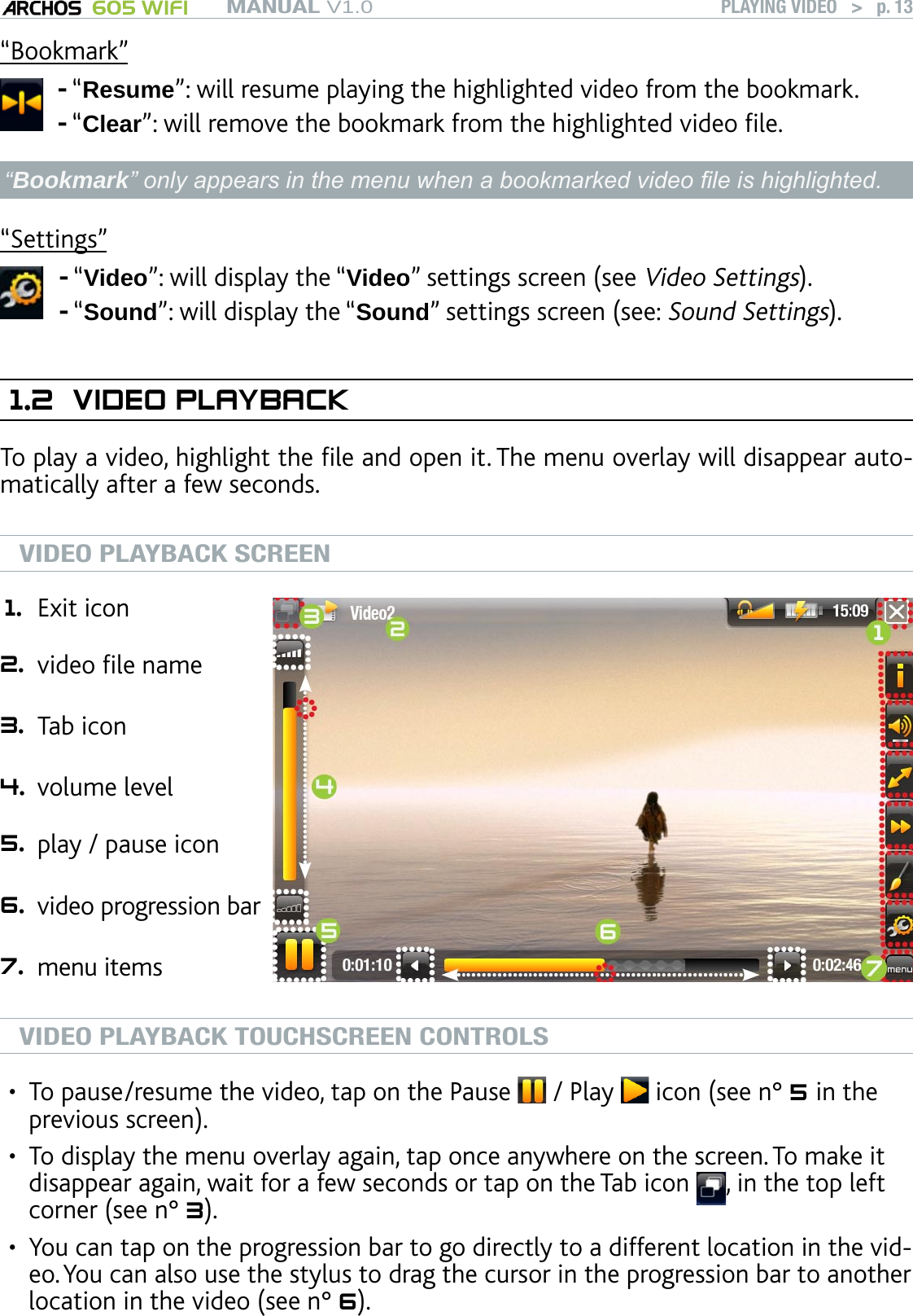 MANUAL V1.0 605 WIFI PLAYING VIDEO   &gt;   p. 13“Bookmark”“Resume”: will resume playing the highlighted video from the bookmark.“Clear”: will remove the bookmark from the highlighted video le.--“Bookmark” only appears in the menu when a bookmarked video le is highlighted.“Settings”“Video”: will display the “Video” settings screen (see Video Settings).“Sound”: will display the “Sound” settings screen (see: Sound Settings).--1.2  VIDEO PLAYBACKTo play a video, highlight the le and open it. The menu overlay will disappear auto-matically after a few seconds. VIDEO PLAYBACK SCREEN1. Exit icon 2. video le name  3. Tab icon 4. volume level 5. play / pause icon  6. video progression bar   7. menu itemsVIDEO PLAYBACK TOUCHSCREEN CONTROLSTo pause/resume the video, tap on the Pause   / Play   icon (see n° 5 in the previous screen).To display the menu overlay again, tap once anywhere on the screen. To make it disappear again, wait for a few seconds or tap on the Tab icon  , in the top left corner (see n° 3).You can tap on the progression bar to go directly to a different location in the vid-eo. You can also use the stylus to drag the cursor in the progression bar to another location in the video (see n° 6). •••
