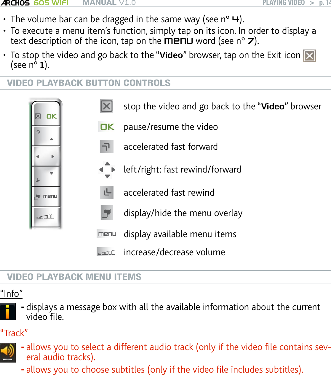 MANUAL V1.0 605 WIFI PLAYING VIDEO   &gt;   p. 14The volume bar can be dragged in the same way (see n° 4).To execute a menu item’s function, simply tap on its icon. In order to display a text description of the icon, tap on the menu word (see n° 7).To stop the video and go back to the “Video” browser, tap on the Exit icon   (see n° 1). VIDEO PLAYBACK BUTTON CONTROLSstop the video and go back to the “Video” browserpause/resume the videoaccelerated fast forward left/right: fast rewind/forwardaccelerated fast rewinddisplay/hide the menu overlaydisplay available menu itemsincrease/decrease volumeVIDEO PLAYBACK MENU ITEMS“Info”displays a message box with all the available information about the current video le.-“Track” allows you to select a different audio track (only if the video le contains sev-eral audio tracks).allows you to choose subtitles (only if the video le includes subtitles).--“Track” only appears in the menu if the video le includes subtitles or several audio tracks.•••