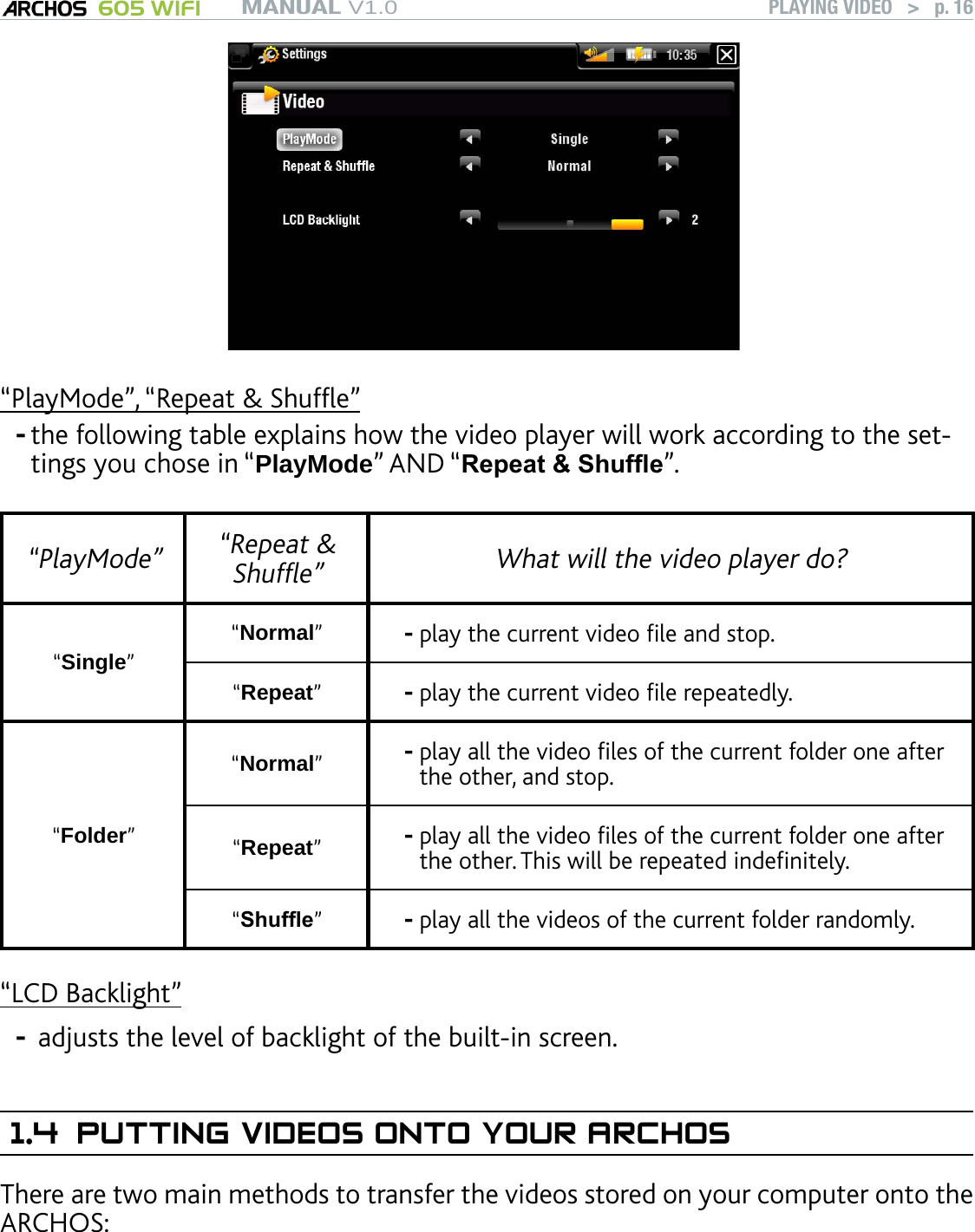 MANUAL V1.0 605 WIFI PLAYING VIDEO   &gt;   p. 16“PlayMode”, “Repeat &amp; Shufe”the following table explains how the video player will work according to the set-tings you chose in “PlayMode” AND “Repeat &amp; Shufe”. “PlayMode”  “Repeat &amp; Shufe” What will the video player do?“Single”“Normal”play the current video le and stop.-“Repeat”play the current video le repeatedly.-“Folder”“Normal”play all the video les of the current folder one after the other, and stop.-“Repeat”play all the video les of the current folder one after the other. This will be repeated indenitely.-“Shufe”  play all the videos of the current folder randomly.-“LCD Backlight” adjusts the level of backlight of the built-in screen. 1.4  PUTTING VIDEOS ONTO YOUR ARCHOSThere are two main methods to transfer the videos stored on your computer onto the ARCHOS:--