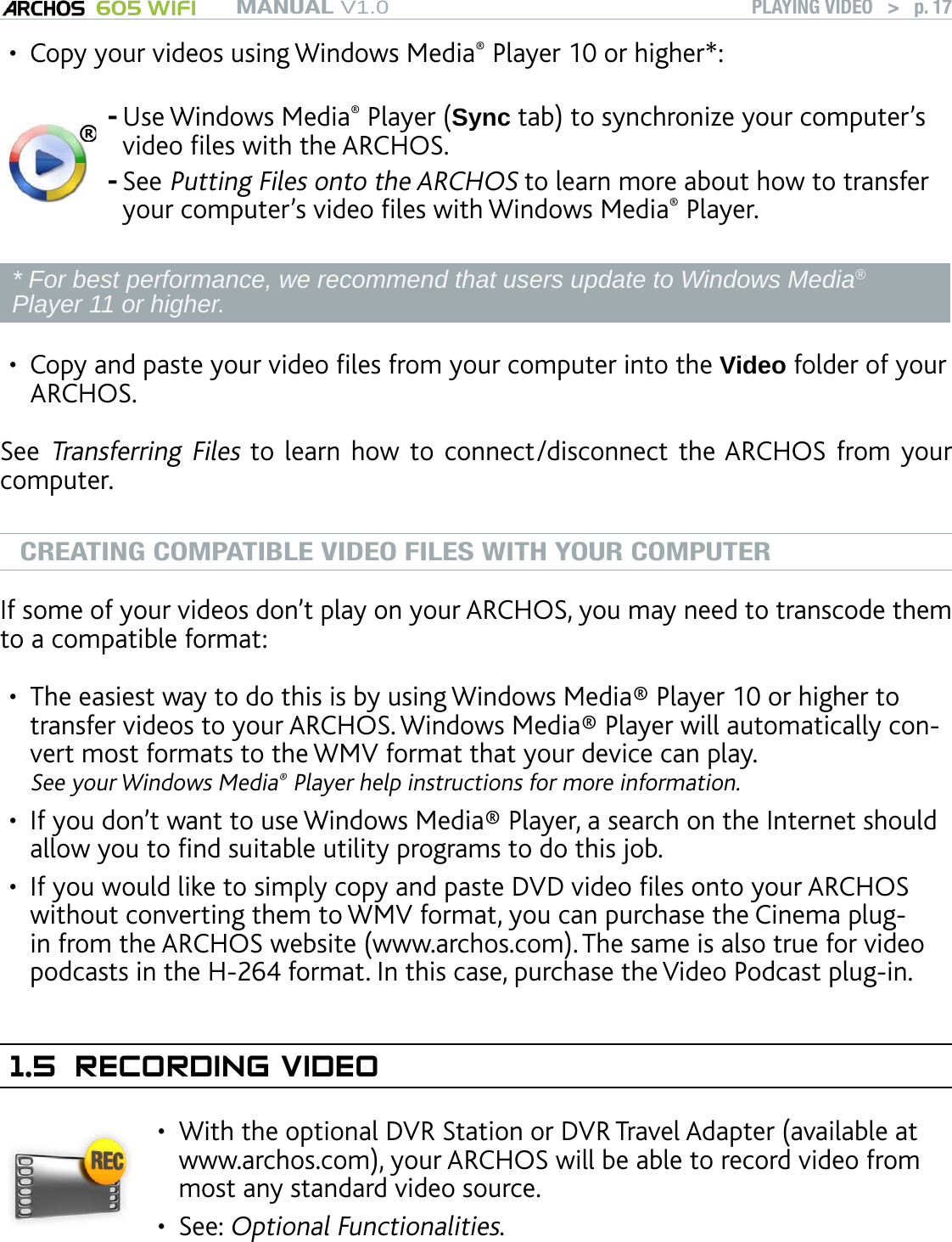 MANUAL V1.0 605 WIFI PLAYING VIDEO   &gt;   p. 17Copy your videos using Windows Media® Player 10 or higher*:Use Windows Media® Player (Sync tab) to synchronize your computer’s video les with the ARCHOS.See Putting Files onto the ARCHOS to learn more about how to transfer your computer’s video les with Windows Media® Player.--* For best performance, we recommend that users update to Windows Media® Player 11 or higher.Copy and paste your video les from your computer into the Video folder of your ARCHOS.See Transferring Files to learn how to  connect/disconnect  the ARCHOS from your computer.CREATING COMPATIBLE VIDEO FILES WITH YOUR COMPUTERIf some of your videos don’t play on your ARCHOS, you may need to transcode them to a compatible format:The easiest way to do this is by using Windows Media® Player 10 or higher to transfer videos to your ARCHOS. Windows Media® Player will automatically con-vert most formats to the WMV format that your device can play.  See your Windows Media® Player help instructions for more information.If you don’t want to use Windows Media® Player, a search on the Internet should allow you to nd suitable utility programs to do this job.If you would like to simply copy and paste DVD video les onto your ARCHOS without converting them to WMV format, you can purchase the Cinema plug-in from the ARCHOS website (www.archos.com). The same is also true for video podcasts in the H-264 format. In this case, purchase the Video Podcast plug-in.1.5  RECORDING VIDEOWith the optional DVR Station or DVR Travel Adapter (available at www.archos.com), your ARCHOS will be able to record video from most any standard video source.See: Optional Functionalities.•••••••
