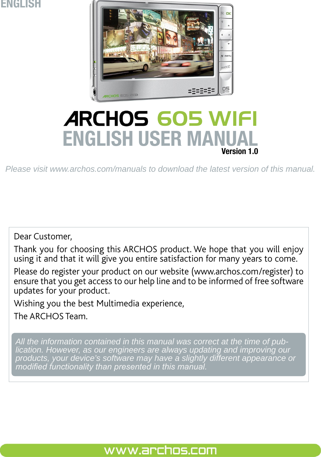 Dear Customer,Thank you for choosing this ARCHOS product. We hope that you will enjoy using it and that it will give you entire satisfaction for many years to come.Please do register your product on our website (www.archos.com/register) to ensure that you get access to our help line and to be informed of free software updates for your product.Wishing you the best Multimedia experience,The ARCHOS Team.All the information contained in this manual was correct at the time of pub-lication. However, as our engineers are always updating and improving our products, your device’s software may have a slightly different appearance or modied functionality than presented in this manual.ENGLISHPlease visit www.archos.com/manuals to download the latest version of this manual. 605 WIFIENGLISH USER MANUALVersion 1.0