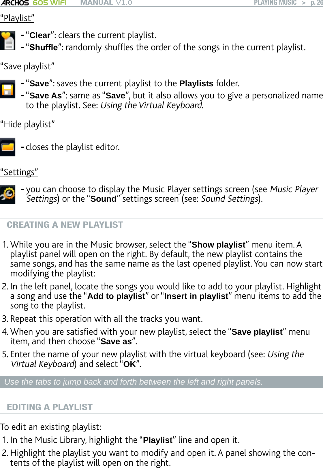 MANUAL V1.0 605 WIFI PLAYING MUSIC   &gt;   p. 26“Playlist”“Clear”: clears the current playlist.“Shufe”: randomly shufes the order of the songs in the current playlist.--“Save playlist”“Save”: saves the current playlist to the Playlists folder.“Save As”: same as “Save”, but it also allows you to give a personalized name to the playlist. See: Using the Virtual Keyboard.--“Hide playlist”closes the playlist editor.-“Settings”you can choose to display the Music Player settings screen (see Music Player Settings) or the “Sound” settings screen (see: Sound Settings).-CREATING A NEW PLAYLISTWhile you are in the Music browser, select the “Show playlist” menu item. A playlist panel will open on the right. By default, the new playlist contains the same songs, and has the same name as the last opened playlist. You can now start modifying the playlist:In the left panel, locate the songs you would like to add to your playlist. Highlight a song and use the “Add to playlist” or “Insert in playlist” menu items to add the song to the playlist.Repeat this operation with all the tracks you want. When you are satised with your new playlist, select the “Save playlist” menu item, and then choose “Save as”. Enter the name of your new playlist with the virtual keyboard (see: Using the Virtual Keyboard) and select “OK”.Use the tabs to jump back and forth between the left and right panels.EDITING A PLAYLISTTo edit an existing playlist: In the Music Library, highlight the “Playlist” line and open it.Highlight the playlist you want to modify and open it. A panel showing the con-tents of the playlist will open on the right.1.2.3.4.5.1.2.