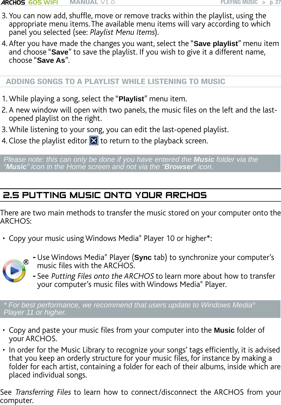 MANUAL V1.0 605 WIFI PLAYING MUSIC   &gt;   p. 27You can now add, shufe, move or remove tracks within the playlist, using the appropriate menu items. The available menu items will vary according to which panel you selected (see: Playlist Menu Items). After you have made the changes you want, select the “Save playlist” menu item and choose “Save” to save the playlist. If you wish to give it a different name, choose “Save As”.ADDING SONGS TO A PLAYLIST WHILE LISTENING TO MUSICWhile playing a song, select the “Playlist” menu item.A new window will open with two panels, the music les on the left and the last-opened playlist on the right.While listening to your song, you can edit the last-opened playlist.Close the playlist editor   to return to the playback screen.Please note: this can only be done if you have entered the Music folder via the “Music” icon in the Home screen and not via the “Browser” icon.2.5 PUTTING MUSIC ONTO YOUR ARCHOSThere are two main methods to transfer the music stored on your computer onto the ARCHOS:Copy your music using Windows Media® Player 10 or higher*:Use Windows Media® Player (Sync tab) to synchronize your computer’s music les with the ARCHOS.See Putting Files onto the ARCHOS to learn more about how to transfer your computer’s music les with Windows Media® Player.--* For best performance, we recommend that users update to Windows Media® Player 11 or higher.Copy and paste your music les from your computer into the Music folder of your ARCHOS.In order for the Music Library to recognize your songs’ tags efciently, it is advised that you keep an orderly structure for your music les, for instance by making a folder for each artist, containing a folder for each of their albums, inside which are placed individual songs.See Transferring Files to learn how to  connect/disconnect  the ARCHOS from your computer.3.4.1.2.3.4.•••