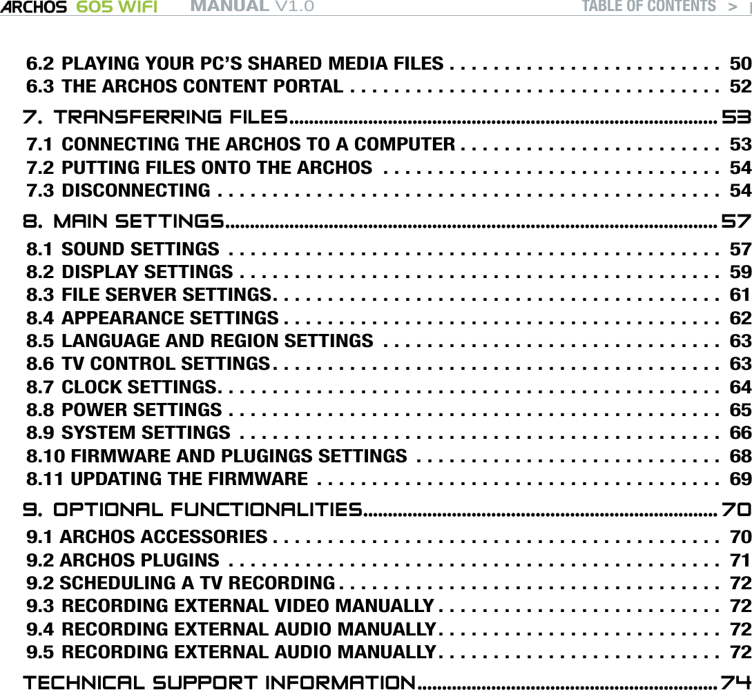 MANUAL V1.0 605 WIFI TABLE OF CONTENTS   &gt;   p. 36.2 PLAYING YOUR PC’S SHARED MEDIA FILES . . . . . . . . . . . . . . . . . . . . . . . . . 506.3 THE ARCHOS CONTENT PORTAL . . . . . . . . . . . . . . . . . . . . . . . . . . . . . . . . . . 527.  TRANSFERRING FILES ....................................................................................... 537.1 CONNECTING THE ARCHOS TO A COMPUTER . . . . . . . . . . . . . . . . . . . . . . . . 537.2 PUTTING FILES ONTO THE ARCHOS  . . . . . . . . . . . . . . . . . . . . . . . . . . . . . . . 547.3 DISCONNECTING .............................................. 548.  MAIN SETTINGS .................................................................................................... 578.1 SOUND SETTINGS ............................................. 578.2 DISPLAY SETTINGS ............................................ 598.3 FILE SERVER SETTINGS ......................................... 618.4 APPEARANCE SETTINGS ........................................ 628.5 LANGUAGE AND REGION SETTINGS  . . . . . . . . . . . . . . . . . . . . . . . . . . . . . . . 638.6 TV CONTROL SETTINGS ......................................... 638.7 CLOCK SETTINGS .............................................. 648.8 POWER SETTINGS ............................................. 658.9 SYSTEM SETTINGS ............................................ 668.10 FIRMWARE AND PLUGINGS SETTINGS  . . . . . . . . . . . . . . . . . . . . . . . . . . . . 688.11 UPDATING THE FIRMWARE ..................................... 699.  OPTIONAL FUNCTIONALITIES ........................................................................ 709.1 ARCHOS ACCESSORIES ......................................... 709.2 ARCHOS PLUGINS ............................................. 719.2 SCHEDULING A TV RECORDING ................................... 729.3 RECORDING EXTERNAL VIDEO MANUALLY . . . . . . . . . . . . . . . . . . . . . . . . . . 729.4 RECORDING EXTERNAL AUDIO MANUALLY . . . . . . . . . . . . . . . . . . . . . . . . . . 729.5 RECORDING EXTERNAL AUDIO MANUALLY . . . . . . . . . . . . . . . . . . . . . . . . . . 72TECHNICAL SUPPORT INFORMATION ............................................................. 74