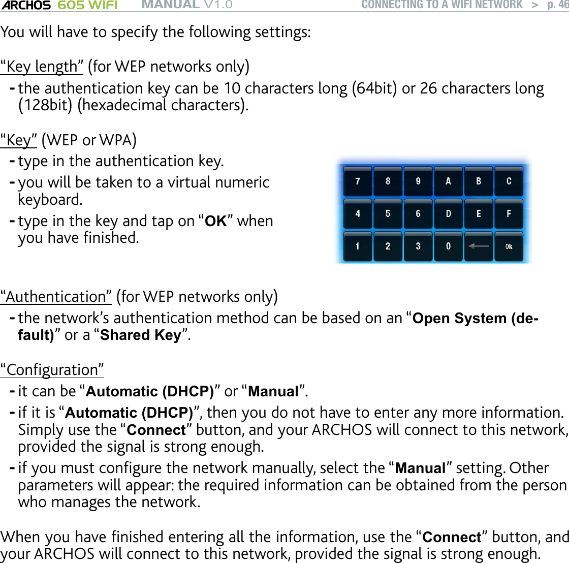 MANUAL V1.0 605 WIFI CONNECTING TO A WIFI NETWORK   &gt;   p. 46You will have to specify the following settings:“Key length” (for WEP networks only)the authentication key can be 10 characters long (64bit) or 26 characters long (128bit) (hexadecimal characters).“Key” (WEP or WPA)type in the authentication key. you will be taken to a virtual numeric keyboard.type in the key and tap on “OK” when you have nished.---“Authentication” (for WEP networks only)the network’s authentication method can be based on an “Open System (de-fault)” or a “Shared Key”.“Conguration”it can be “Automatic (DHCP)” or “Manual”.if it is “Automatic (DHCP)”, then you do not have to enter any more information. Simply use the “Connect” button, and your ARCHOS will connect to this network, provided the signal is strong enough.if you must congure the network manually, select the “Manual” setting. Other parameters will appear: the required information can be obtained from the person who manages the network.When you have nished entering all the information, use the “Connect” button, and your ARCHOS will connect to this network, provided the signal is strong enough.Filtered networks: If your network manager allows only specic devices to connect to the network (known as MAC address ltering), you can supply the network man-ager with the MAC address of your ARCHOS. To nd out what your MAC address is, select the “System” menu item from the Home screen, then choose “System”. See: System Settings.-----