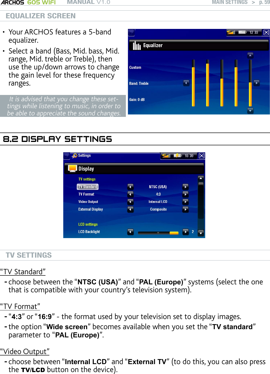 MANUAL V1.0 605 WIFI MAIN SETTINGS   &gt;   p. 59EQUALIZER SCREENYour ARCHOS features a 5-band equalizer.Select a band (Bass, Mid. bass, Mid. range, Mid. treble or Treble), then use the up/down arrows to change the gain level for these frequency ranges.••It is advised that you change these set-tings while listening to music, in order to be able to appreciate the sound changes.8.2 DISPLAY SETTINGSTV SETTINGS“TV Standard”choose between the “NTSC (USA)” and “PAL (Europe)” systems (select the one that is compatible with your country’s television system).“TV Format”“4:3” or “16:9” - the format used by your television set to display images. the option “Wide screen” becomes available when you set the “TV standard” parameter to “PAL (Europe)”.“Video Output”choose between “Internal LCD” and “External TV” (to do this, you can also press the TV/LCD button on the device).----