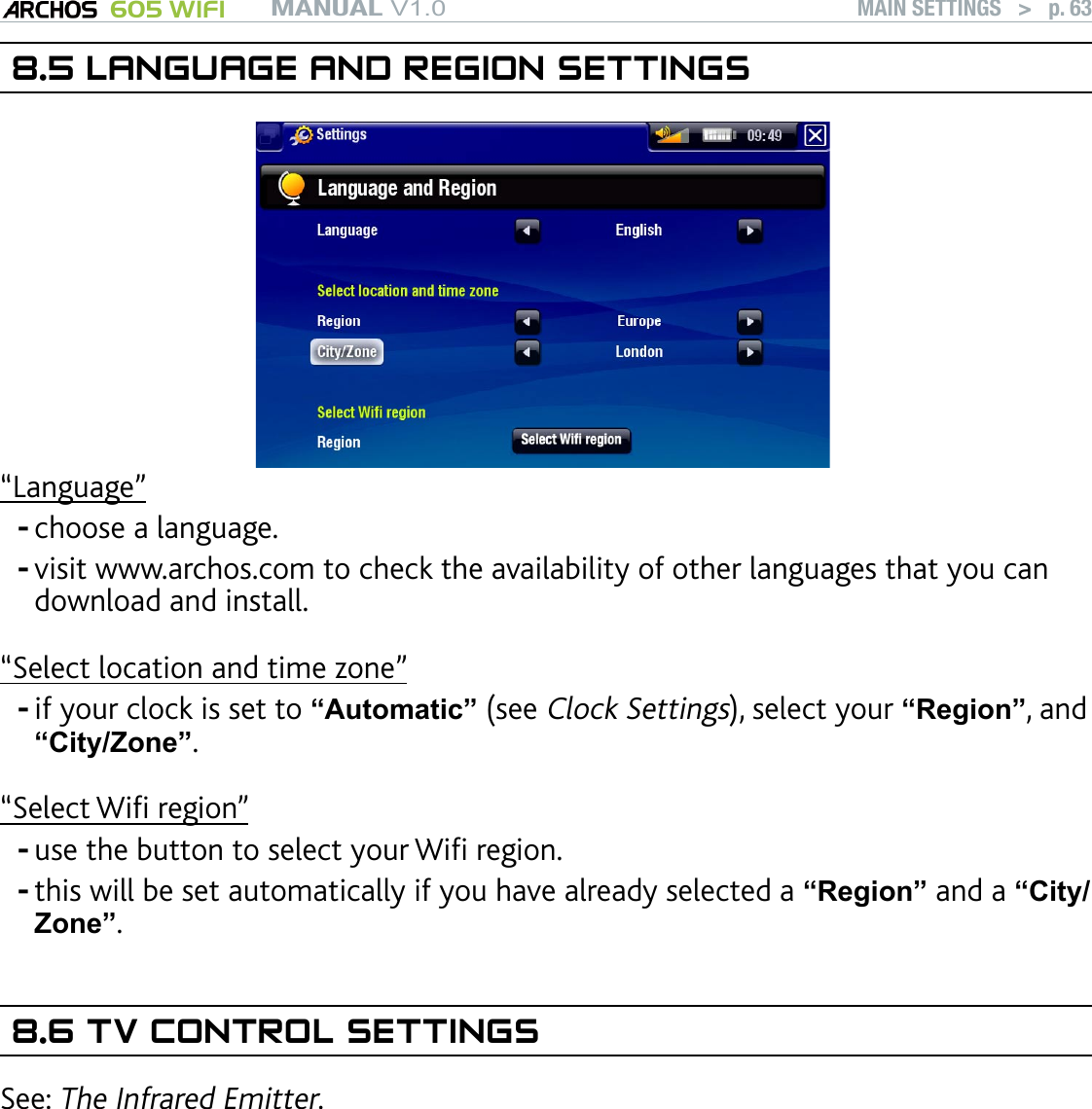 MANUAL V1.0 605 WIFI MAIN SETTINGS   &gt;   p. 638.5 LANGUAGE AND REGION SETTINGS“Language”choose a language.visit www.archos.com to check the availability of other languages that you can download and install.“Select location and time zone”if your clock is set to “Automatic” (see Clock Settings), select your “Region”, and “City/Zone”.“Select Wi region”use the button to select your Wi region. this will be set automatically if you have already selected a “Region” and a “City/Zone”.8.6 TV CONTROL SETTINGSSee: The Infrared Emitter.-----
