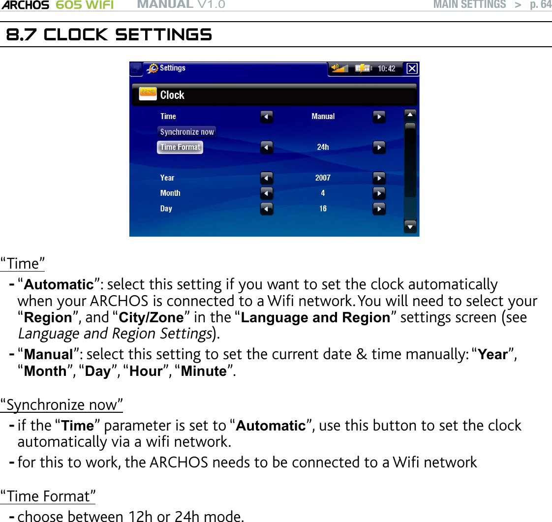 MANUAL V1.0 605 WIFI MAIN SETTINGS   &gt;   p. 648.7 CLOCK SETTINGS“Time”“Automatic”: select this setting if you want to set the clock automatically when your ARCHOS is connected to a Wi network. You will need to select your “Region”, and “City/Zone” in the “Language and Region” settings screen (see Language and Region Settings).“Manual”: select this setting to set the current date &amp; time manually: “Year”, “Month”, “Day”, “Hour”, “Minute”.“Synchronize now”if the “Time” parameter is set to “Automatic”, use this button to set the clock automatically via a wi network. for this to work, the ARCHOS needs to be connected to a Wi network“Time Format”choose between 12h or 24h mode. ATTENTION: If the time &amp; date are not correctly set, you might not be able to access certain web pages. If you use the optional DVR Station to schedule video recordings on your TV sys-tem, make sure that the time and date are set correctly!-----