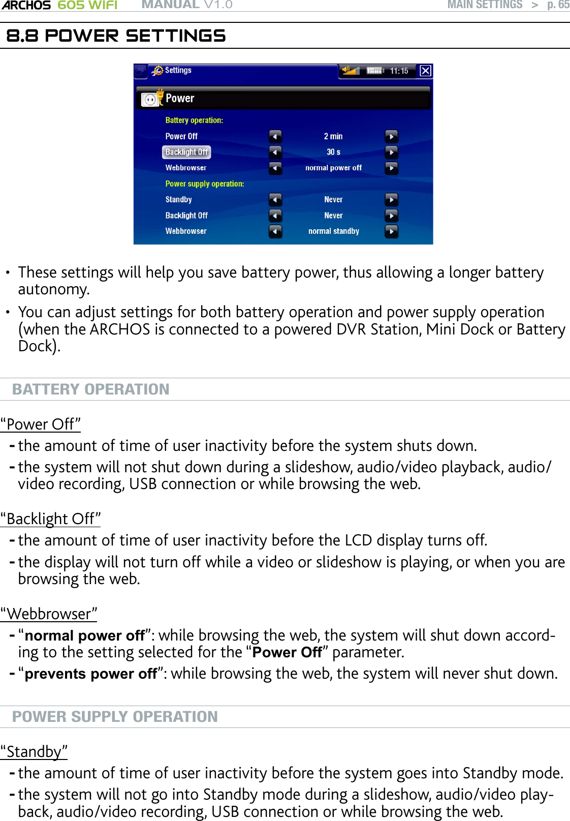 MANUAL V1.0 605 WIFI MAIN SETTINGS   &gt;   p. 658.8 POWER SETTINGSThese settings will help you save battery power, thus allowing a longer battery autonomy.You can adjust settings for both battery operation and power supply operation (when the ARCHOS is connected to a powered DVR Station, Mini Dock or Battery Dock).BATTERY OPERATION“Power Off”the amount of time of user inactivity before the system shuts down.the system will not shut down during a slideshow, audio/video playback, audio/video recording, USB connection or while browsing the web.“Backlight Off”the amount of time of user inactivity before the LCD display turns off.the display will not turn off while a video or slideshow is playing, or when you are browsing the web.“Webbrowser”“normal power off”: while browsing the web, the system will shut down accord-ing to the setting selected for the “Power Off” parameter.“prevents power off”: while browsing the web, the system will never shut down.POWER SUPPLY OPERATION“Standby”the amount of time of user inactivity before the system goes into Standby mode.the system will not go into Standby mode during a slideshow, audio/video play-back, audio/video recording, USB connection or while browsing the web.••--------