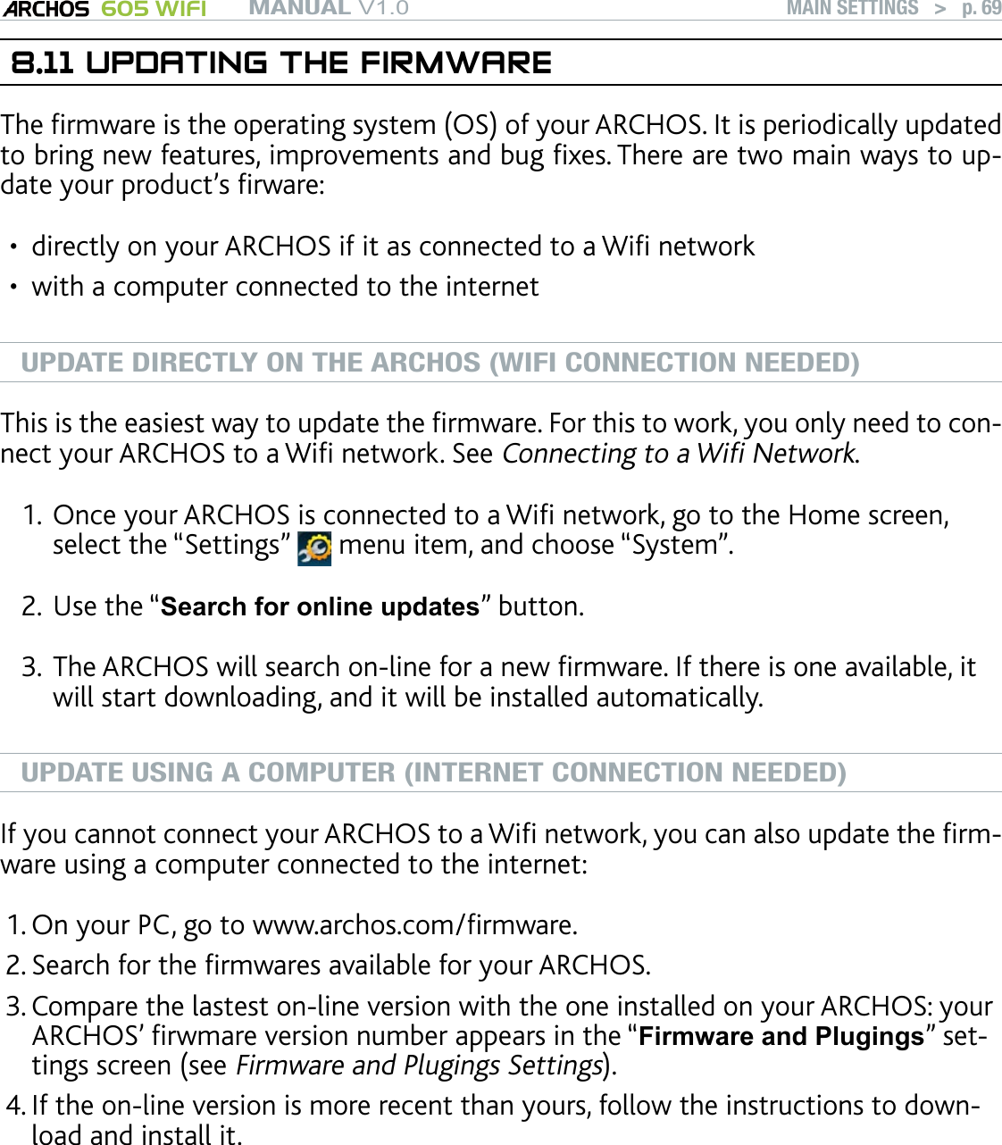 MANUAL V1.0 605 WIFI MAIN SETTINGS   &gt;   p. 698.11 UPDATING THE FIRMWAREThe rmware is the operating system (OS) of your ARCHOS. It is periodically updated to bring new features, improvements and bug xes. There are two main ways to up-date your product’s rware:directly on your ARCHOS if it as connected to a Wi networkwith a computer connected to the internetUPDATE DIRECTLY ON THE ARCHOS (WIFI CONNECTION NEEDED)This is the easiest way to update the rmware. For this to work, you only need to con-nect your ARCHOS to a Wi network. See Connecting to a Wi Network.Once your ARCHOS is connected to a Wi network, go to the Home screen, select the “Settings”   menu item, and choose “System”.Use the “Search for online updates” button. The ARCHOS will search on-line for a new rmware. If there is one available, it will start downloading, and it will be installed automatically. UPDATE USING A COMPUTER (INTERNET CONNECTION NEEDED)If you cannot connect your ARCHOS to a Wi network, you can also update the rm-ware using a computer connected to the internet:On your PC, go to www.archos.com/rmware.Search for the rmwares available for your ARCHOS. Compare the lastest on-line version with the one installed on your ARCHOS: your ARCHOS’ rwmare version number appears in the “Firmware and Plugings” set-tings screen (see Firmware and Plugings Settings).If the on-line version is more recent than yours, follow the instructions to down-load and install it. Your Internet browser may warn you that the contents of the rmware le may harm your computer. Ignore this message.••1.2.3.1.2.3.4.