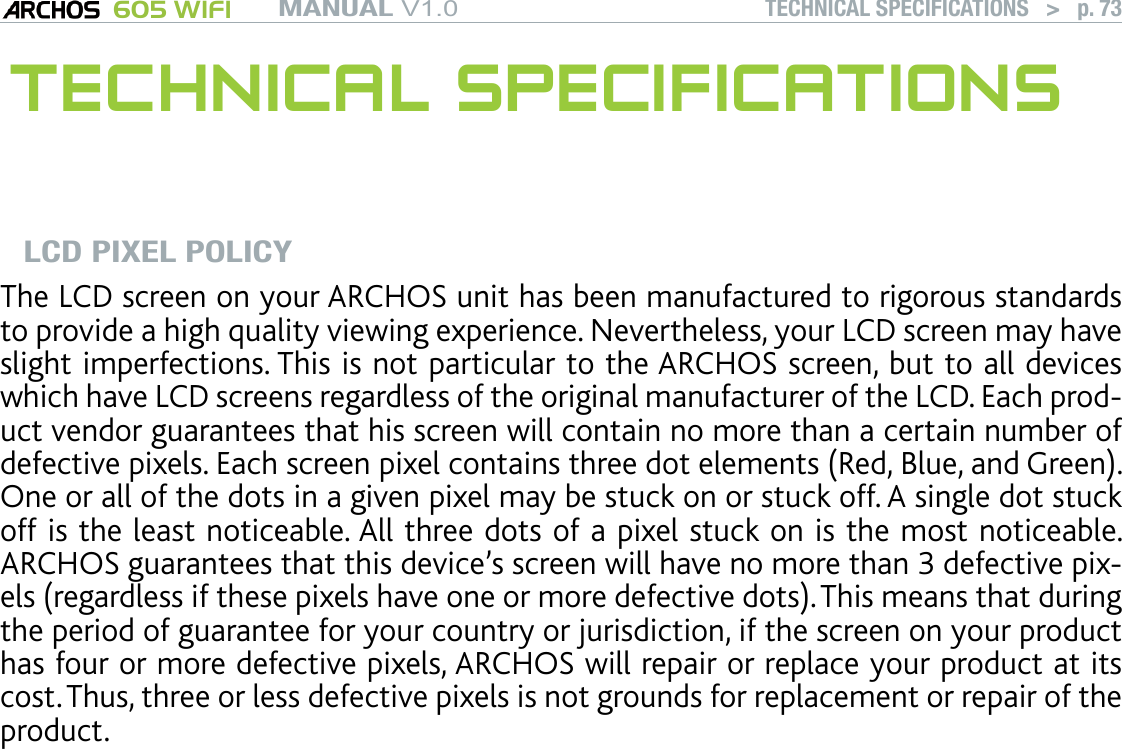 MANUAL V1.0 605 WIFI TECHNICAL SPECIFICATIONS   &gt;   p. 73 TECHNICAL SPECIFICATIONSLCD PIXEL POLICYThe LCD screen on your ARCHOS unit has been manufactured to rigorous standards to provide a high quality viewing experience. Nevertheless, your LCD screen may have slight imperfections. This is not particular to the ARCHOS screen, but to all devices which have LCD screens regardless of the original manufacturer of the LCD. Each prod-uct vendor guarantees that his screen will contain no more than a certain number of defective pixels. Each screen pixel contains three dot elements (Red, Blue, and Green). One or all of the dots in a given pixel may be stuck on or stuck off. A single dot stuck off is the least noticeable. All three dots of a pixel stuck on is the most noticeable. ARCHOS guarantees that this device’s screen will have no more than 3 defective pix-els (regardless if these pixels have one or more defective dots). This means that during the period of guarantee for your country or jurisdiction, if the screen on your product has four or more defective pixels, ARCHOS will repair or replace your product at its cost. Thus, three or less defective pixels is not grounds for replacement or repair of the product. 