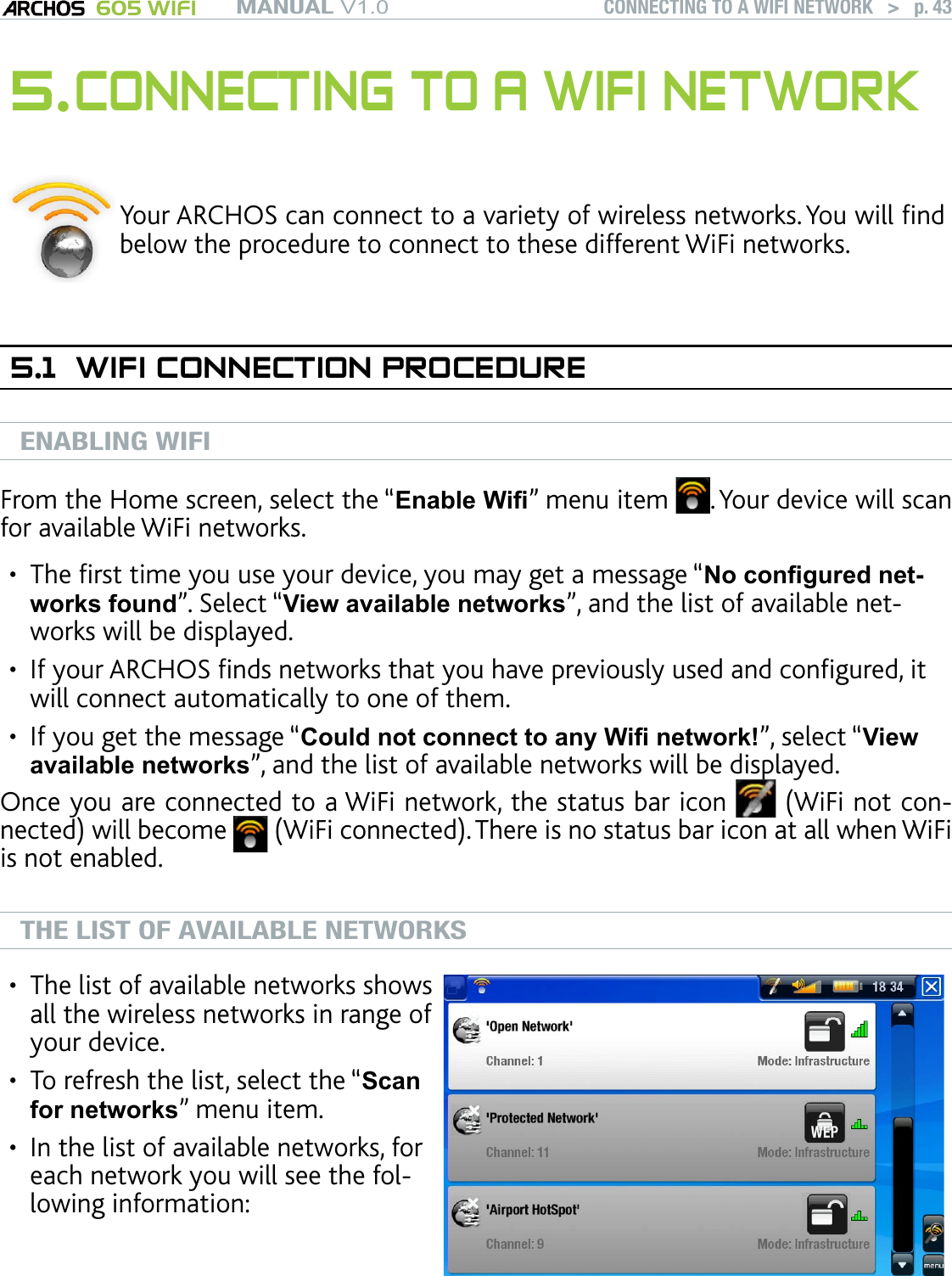 MANUAL V1.0 605 WIFI CONNECTING TO A WIFI NETWORK   &gt;   p. 435. CONNECTING TO A WIFI NETWORKYour ARCHOS can connect to a variety of wireless networks. You will nd below the procedure to connect to these different WiFi networks.5.1  WIFI CONNECTION PROCEDUREENABLING WIFIFrom the Home screen, select the “Enable Wi” menu item  . Your device will scan for available WiFi networks.The rst time you use your device, you may get a message “No congured net-works found”. Select “View available networks”, and the list of available net-works will be displayed.If your ARCHOS nds networks that you have previously used and congured, it will connect automatically to one of them.If you get the message “Could not connect to any Wi network!”, select “View available networks”, and the list of available networks will be displayed.Once you are connected to a WiFi network, the status bar icon   (WiFi not con-nected) will become   (WiFi connected). There is no status bar icon at all when WiFi is not enabled.THE LIST OF AVAILABLE NETWORKSThe list of available networks shows all the wireless networks in range of your device.To refresh the list, select the “Scan for networks” menu item.In the list of available networks, for each network you will see the fol-lowing information:••••••