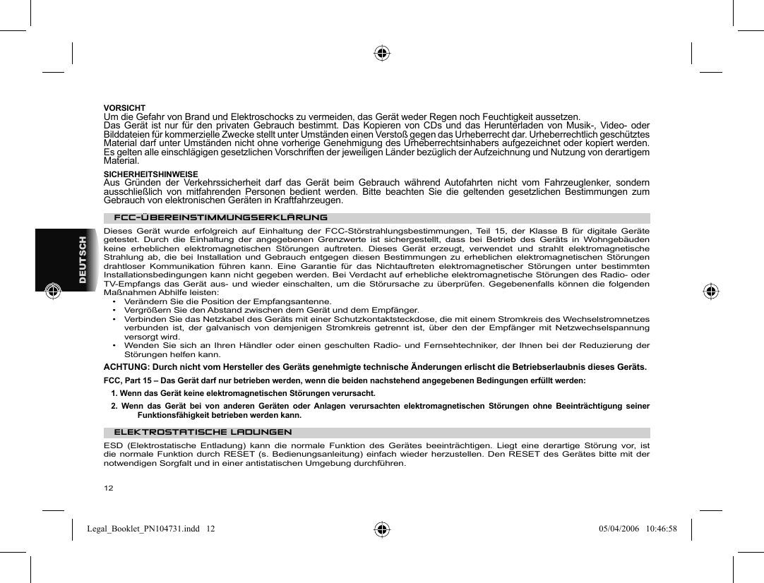 12DEUTSCH VORSICHT  Um die Gefahr von Brand und Elektroschocks zu vermeiden, das Gerät weder Regen noch Feuchtigkeit aussetzen.  Das Gerät ist nur für den privaten Gebrauch bestimmt. Das Kopieren von CDs und das Herunterladen von Musik-, Video- oder Bilddateien für kommerzielle Zwecke stellt unter Umständen einen Verstoß gegen das Urheberrecht dar. Urheberrechtlich geschütztes Material darf unter Umständen nicht ohne vorherige Genehmigung des Urheberrechtsinhabers aufgezeichnet oder kopiert werden. Es gelten alle einschlägigen gesetzlichen Vorschriften der jeweiligen Länder bezüglich der Aufzeichnung und Nutzung von derartigem Material.  SICHERHEITSHINWEISE  Aus Gründen der Verkehrssicherheit darf das Gerät beim Gebrauch während Autofahrten nicht vom Fahrzeuglenker, sondern ausschließlich von mitfahrenden Personen bedient werden. Bitte beachten Sie die geltenden gesetzlichen Bestimmungen zum Gebrauch von elektronischen Geräten in Kraftfahrzeugen.    FCC-ÜBEREINSTIMMUNGSERKLÄRUNG  Dieses Gerät wurde erfolgreich auf Einhaltung der FCC-Störstrahlungsbestimmungen, Teil 15, der Klasse B für digitale Geräte getestet. Durch die Einhaltung der angegebenen Grenzwerte ist sichergestellt, dass bei Betrieb des Geräts in Wohngebäuden keine erheblichen elektromagnetischen Störungen auftreten. Dieses Gerät erzeugt, verwendet und strahlt elektromagnetische Strahlung ab, die bei Installation und Gebrauch entgegen diesen Bestimmungen zu erheblichen elektromagnetischen Störungen drahtloser Kommunikation führen kann. Eine Garantie für das Nichtauftreten elektromagnetischer Störungen unter bestimmten Installationsbedingungen kann nicht gegeben werden. Bei Verdacht auf erhebliche elektromagnetische Störungen des Radio- oder TV-Empfangs das Gerät aus- und wieder einschalten, um die Störursache zu überprüfen. Gegebenenfalls können die folgenden Maßnahmen Abhilfe leisten:  •  Verändern Sie die Position der Empfangsantenne.  •  Vergrößern Sie den Abstand zwischen dem Gerät und dem Empfänger.  •  Verbinden Sie das Netzkabel des Geräts mit einer Schutzkontaktsteckdose, die mit einem Stromkreis des Wechselstromnetzes verbunden ist, der galvanisch von demjenigen Stromkreis getrennt ist, über den der Empfänger mit Netzwechselspannung versorgt wird.  •  Wenden Sie sich an Ihren Händler oder einen geschulten Radio- und Fernsehtechniker, der Ihnen bei der Reduzierung der Störungen helfen kann.    ACHTUNG: Durch nicht vom Hersteller des Geräts genehmigte technische Änderungen erlischt die Betriebserlaubnis dieses Geräts.  FCC, Part 15 – Das Gerät darf nur betrieben werden, wenn die beiden nachstehend angegebenen Bedingungen erfüllt werden:  1. Wenn das Gerät keine elektromagnetischen Störungen verursacht.  2. Wenn das Gerät bei von anderen Geräten oder Anlagen verursachten elektromagnetischen Störungen ohne Beeinträchtigung seiner Funktionsfähigkeit betrieben werden kann.    ELEKTROSTATISCHE LADUNGEN   ESD (Elektrostatische Entladung) kann die normale Funktion des Gerätes beeinträchtigen. Liegt eine derartige Störung vor, ist die normale Funktion durch RESET (s. Bedienungsanleitung) einfach wieder herzustellen. Den RESET des Gerätes bitte mit der notwendigen Sorgfalt und in einer antistatischen Umgebung durchführen.   Legal_Booklet_PN104731.indd   12Legal_Booklet_PN104731.indd   12 05/04/2006   10:46:5805/04/2006   10:46:58
