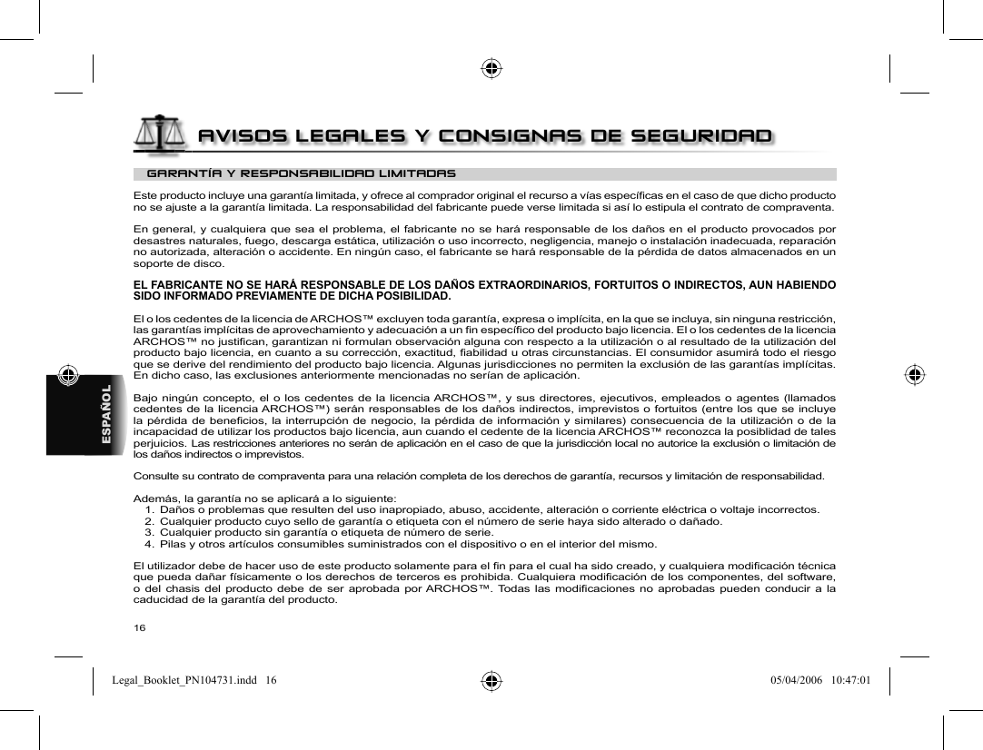 16ESPAÑOLGARANTÍA Y RESPONSABILIDAD LIMITADAS Este producto incluye una garantía limitada, y ofrece al comprador original el recurso a vías especíﬁ cas en el caso de que dicho producto no se ajuste a la garantía limitada. La responsabilidad del fabricante puede verse limitada si así lo estipula el contrato de compraventa.  En general, y cualquiera que sea el problema, el fabricante no se hará responsable de los daños en el producto provocados por desastres naturales, fuego, descarga estática, utilización o uso incorrecto, negligencia, manejo o instalación inadecuada, reparación no autorizada, alteración o accidente. En ningún caso, el fabricante se hará responsable de la pérdida de datos almacenados en un soporte de disco.  EL FABRICANTE NO SE HARÁ RESPONSABLE DE LOS DAÑOS EXTRAORDINARIOS, FORTUITOS O INDIRECTOS, AUN HABIENDO SIDO INFORMADO PREVIAMENTE DE DICHA POSIBILIDAD.  El o los cedentes de la licencia de ARCHOS™ excluyen toda garantía, expresa o implícita, en la que se incluya, sin ninguna restricción, las garantías implícitas de aprovechamiento y adecuación a un ﬁ n especíﬁ co del producto bajo licencia. El o los cedentes de la licencia ARCHOS™ no justiﬁ can, garantizan ni formulan observación alguna con respecto a la utilización o al resultado de la utilización del producto bajo licencia, en cuanto a su corrección, exactitud, ﬁ abilidad u otras circunstancias. El consumidor asumirá todo el riesgo que se derive del rendimiento del producto bajo licencia. Algunas jurisdicciones no permiten la exclusión de las garantías implícitas. En dicho caso, las exclusiones anteriormente mencionadas no serían de aplicación.  Bajo ningún concepto, el o los cedentes de la licencia ARCHOS™, y sus directores, ejecutivos, empleados o agentes (llamados cedentes de la licencia ARCHOS™) serán responsables de los daños indirectos, imprevistos o fortuitos (entre los que se incluye la pérdida de beneﬁ cios, la interrupción de negocio, la pérdida de información y similares) consecuencia de la utilización o de la incapacidad de utilizar los productos bajo licencia, aun cuando el cedente de la licencia ARCHOS™ reconozca la posiblidad de tales perjuicios. Las restricciones anteriores no serán de aplicación en el caso de que la jurisdicción local no autorice la exclusión o limitación de los daños indirectos o imprevistos.  Consulte su contrato de compraventa para una relación completa de los derechos de garantía, recursos y limitación de responsabilidad.           Además, la garantía no se aplicará a lo siguiente:  1.  Daños o problemas que resulten del uso inapropiado, abuso, accidente, alteración o corriente eléctrica o voltaje incorrectos.  2.  Cualquier producto cuyo sello de garantía o etiqueta con el número de serie haya sido alterado o dañado.  3.  Cualquier producto sin garantía o etiqueta de número de serie.  4.  Pilas y otros artículos consumibles suministrados con el dispositivo o en el interior del mismo. El utilizador debe de hacer uso de este producto solamente para el ﬁ n para el cual ha sido creado, y cualquiera modiﬁ cación técnica que pueda dañar físicamente o los derechos de terceros es prohibida. Cualquiera modiﬁ cación de los componentes, del software, o del chasis del producto debe de ser aprobada por ARCHOS™. Todas las modiﬁ caciones no aprobadas pueden conducir a la caducidad de la garantía del producto.AVISOS LEGALES Y CONSIGNAS DE SEGURIDADLegal_Booklet_PN104731.indd   16Legal_Booklet_PN104731.indd   16 05/04/2006   10:47:0105/04/2006   10:47:01