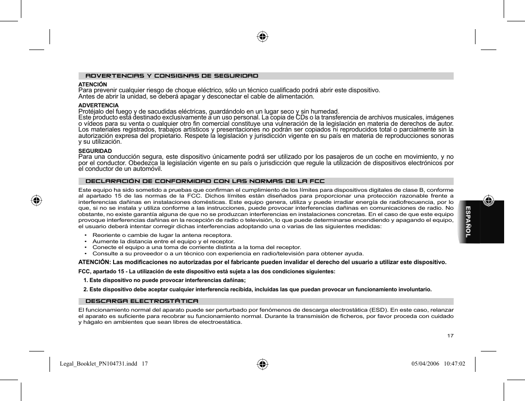 17ESPAÑOL ADVERTENCIAS Y CONSIGNAS DE SEGURIDAD  ATENCIÓN  Para prevenir cualquier riesgo de choque eléctrico, sólo un técnico cualiﬁ cado podrá abrir este dispositivo.  Antes de abrir la unidad, se deberá apagar y desconectar el cable de alimentación.  ADVERTENCIA  Protéjalo del fuego y de sacudidas eléctricas, guardándolo en un lugar seco y sin humedad.  Este producto está destinado exclusivamente a un uso personal. La copia de CDs o la transferencia de archivos musicales, imágenes o vídeos para su venta o cualquier otro ﬁ n comercial constituye una vulneración de la legislación en materia de derechos de autor. Los materiales registrados, trabajos artísticos y presentaciones no podrán ser copiados ni reproducidos total o parcialmente sin la autorización expresa del propietario. Respete la legislación y jurisdicción vigente en su país en materia de reproducciones sonoras y su utilización.  SEGURIDAD  Para una conducción segura, este dispositivo únicamente podrá ser utilizado por los pasajeros de un coche en movimiento, y no por el conductor. Obedezca la legislación vigente en su país o jurisdicción que regule la utilización de dispositivos electrónicos por el conductor de un automóvil.   DECLARACIÓN DE CONFORMIDAD CON LAS NORMAS DE LA FCC Este equipo ha sido sometido a pruebas que conﬁ rman el cumplimiento de los límites para dispositivos digitales de clase B, conforme al apartado 15 de las normas de la FCC. Dichos límites están diseñados para proporcionar una protección razonable frente a interferencias dañinas en instalaciones domésticas. Este equipo genera, utiliza y puede irradiar energía de radiofrecuencia, por lo que, si no se instala y utiliza conforme a las instrucciones, puede provocar interferencias dañinas en comunicaciones de radio. No obstante, no existe garantía alguna de que no se produzcan interferencias en instalaciones concretas. En el caso de que este equipo provoque interferencias dañinas en la recepción de radio o televisión, lo que puede determinarse encendiendo y apagando el equipo, el usuario deberá intentar corregir dichas interferencias adoptando una o varias de las siguientes medidas:  •  Reoriente o cambie de lugar la antena receptora.  •  Aumente la distancia entre el equipo y el receptor.  •  Conecte el equipo a una toma de corriente distinta a la toma del receptor.  •  Consulte a su proveedor o a un técnico con experiencia en radio/televisión para obtener ayuda.    ATENCIÓN: Las modiﬁ caciones no autorizadas por el fabricante pueden invalidar el derecho del usuario a utilizar este dispositivo.  FCC, apartado 15 - La utilización de este dispositivo está sujeta a las dos condiciones siguientes:  1. Este dispositivo no puede provocar interferencias dañinas;  2. Este dispositivo debe aceptar cualquier interferencia recibida, incluidas las que puedan provocar un funcionamiento involuntario.    DESCARGA ELECTROSTÁTICA  El funcionamiento normal del aparato puede ser perturbado por fenómenos de descarga electrostática (ESD). En este caso, relanzar el aparato es suﬁ ciente para recobrar su funcionamiento normal. Durante la transmisión de ﬁ cheros, por favor proceda con cuidado y hágalo en ambientes que sean libres de electroestática. Legal_Booklet_PN104731.indd   17Legal_Booklet_PN104731.indd   17 05/04/2006   10:47:0205/04/2006   10:47:02