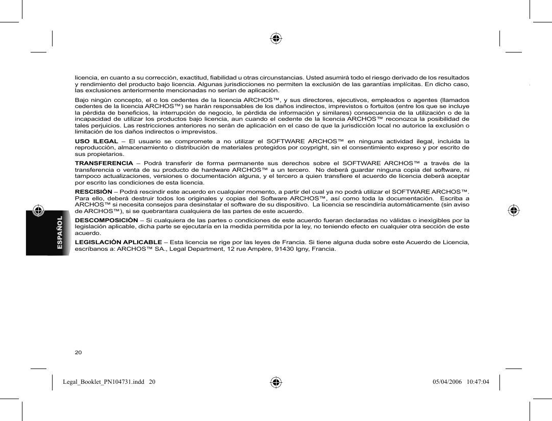 20ESPAÑOLlicencia, en cuanto a su corrección, exactitud, ﬁ abilidad u otras circunstancias. Usted asumirá todo el riesgo derivado de los resultados y rendimiento del producto bajo licencia. Algunas jurisdicciones no permiten la exclusión de las garantías implícitas. En dicho caso, las exclusiones anteriormente mencionadas no serían de aplicación.Bajo ningún concepto, el o los cedentes de la licencia ARCHOS™, y sus directores, ejecutivos, empleados o agentes (llamados cedentes de la licencia ARCHOS™) se harán responsables de los daños indirectos, imprevistos o fortuitos (entre los que se incluye la pérdida de beneﬁ cios, la interrupción de negocio, le pérdida de información y similares) consecuencia de la utilización o de la incapacidad de utilizar los productos bajo licencia, aun cuando el cedente de la licencia ARCHOS™ reconozca la posibilidad de tales perjuicios. Las restricciones anteriores no serán de aplicación en el caso de que la jurisdicción local no autorice la exclusión o limitación de los daños indirectos o imprevistos.USO ILEGAL – El usuario se compromete a no utilizar el SOFTWARE ARCHOS™ en ninguna actividad ilegal, incluida la reproducción, almacenamiento o distribución de materiales protegidos por coypright, sin el consentimiento expreso y por escrito de sus propietarios.TRANSFERENCIA  – Podrá transferir de forma permanente sus derechos sobre el SOFTWARE ARCHOS™ a través de la transferencia o venta de su producto de hardware ARCHOS™ a un tercero.  No deberá guardar ninguna copia del software, ni tampoco actualizaciones, versiones o documentación alguna, y el tercero a quien transﬁ ere el acuerdo de licencia deberá aceptar por escrito las condiciones de esta licencia.RESCISIÓN – Podrá rescindir este acuerdo en cualquier momento, a partir del cual ya no podrá utilizar el SOFTWARE ARCHOS™.  Para ello, deberá destruir todos los originales y copias del Software ARCHOS™, así como toda la documentación.  Escriba a ARCHOS™ si necesita consejos para desinstalar el software de su dispositivo.  La licencia se rescindiría automáticamente (sin aviso de ARCHOS™), si se quebrantara cualquiera de las partes de este acuerdo.  DESCOMPOSICIÓN – Si cualquiera de las partes o condiciones de este acuerdo fueran declaradas no válidas o inexigibles por la legislación aplicable, dicha parte se ejecutaría en la medida permitida por la ley, no teniendo efecto en cualquier otra sección de este acuerdo.LEGISLACIÓN APLICABLE – Esta licencia se rige por las leyes de Francia. Si tiene alguna duda sobre este Acuerdo de Licencia, escríbanos a: ARCHOS™ SA., Legal Department, 12 rue Ampère, 91430 Igny, Francia.Legal_Booklet_PN104731.indd   20Legal_Booklet_PN104731.indd   20 05/04/2006   10:47:0405/04/2006   10:47:04