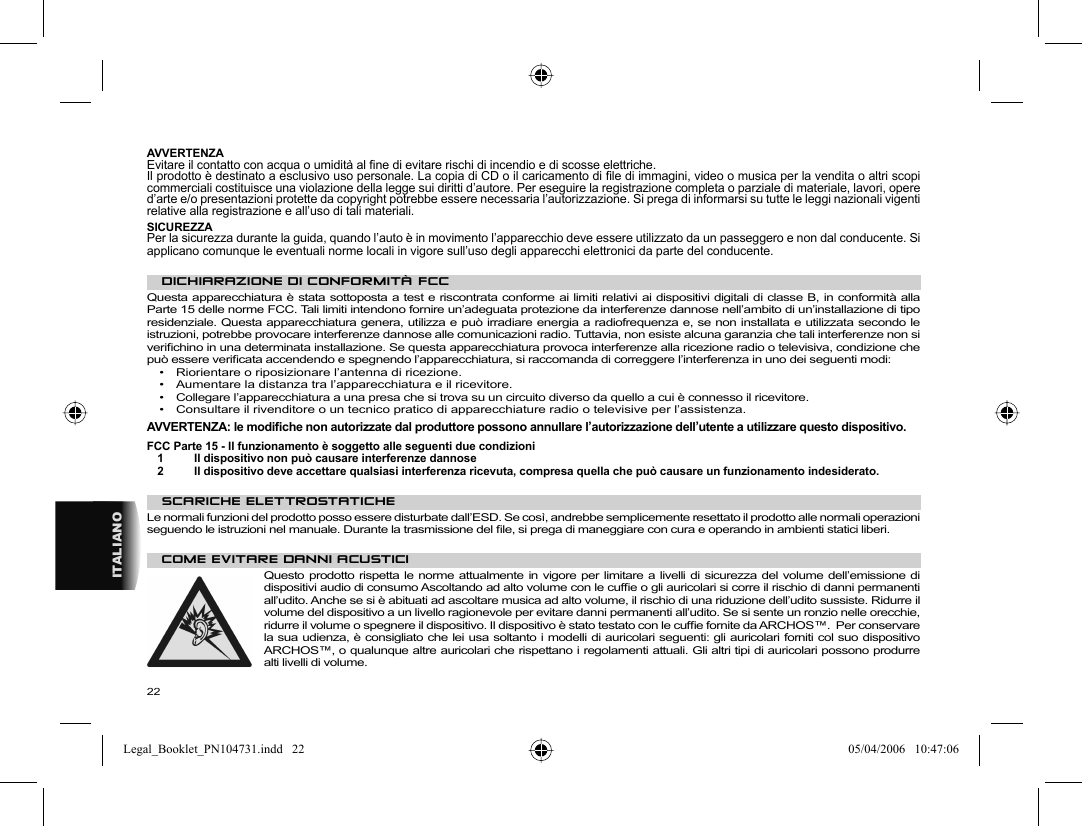 22ITALIANO AVVERTENZA  Evitare il contatto con acqua o umidità al ﬁ ne di evitare rischi di incendio e di scosse elettriche.  Il prodotto è destinato a esclusivo uso personale. La copia di CD o il caricamento di ﬁ le di immagini, video o musica per la vendita o altri scopi commerciali costituisce una violazione della legge sui diritti d’autore. Per eseguire la registrazione completa o parziale di materiale, lavori, opere d’arte e/o presentazioni protette da copyright potrebbe essere necessaria l’autorizzazione. Si prega di informarsi su tutte le leggi nazionali vigenti relative alla registrazione e all’uso di tali materiali . SICUREZZA  Per la sicurezza durante la guida, quando l’auto è in movimento l’apparecchio deve essere utilizzato da un passeggero e non dal conducente. Si applicano comunque le eventuali norme locali in vigore sull’uso degli apparecchi elettronici da parte del conducente.    DICHIARAZIONE DI CONFORMITÀ FCC  Questa apparecchiatura è stata sottoposta a test e riscontrata conforme ai limiti relativi ai dispositivi digitali di classe B, in conformità alla Parte 15 delle norme FCC. Tali limiti intendono fornire un’adeguata protezione da interferenze dannose nell’ambito di un’installazione di tipo residenziale. Questa apparecchiatura genera, utilizza e può irradiare energia a radiofrequenza e, se non installata e utilizzata secondo le istruzioni, potrebbe provocare interferenze dannose alle comunicazioni radio. Tuttavia, non esiste alcuna garanzia che tali interferenze non si veriﬁ chino in una determinata installazione. Se questa apparecchiatura provoca interferenze alla ricezione radio o televisiva, condizione che può essere veriﬁ cata accendendo e spegnendo l’apparecchiatura, si raccomanda di correggere l’interferenza in uno dei seguenti modi:   •  Riorientare o riposizionare l’antenna di ricezione.  •  Aumentare la distanza tra l’apparecchiatura e il ricevitore.  •  Collegare l’apparecchiatura a una presa che si trova su un circuito diverso da quello a cui è connesso il ricevitore.  •  Consultare il rivenditore o un tecnico pratico di apparecchiature radio o televisive per l’assistenza.    AVVERTENZA: le modiﬁ che non autorizzate dal produttore possono annullare l’autorizzazione dell’utente a utilizzare questo dispositivo.  FCC Parte 15 - Il funzionamento è soggetto alle seguenti due condizioni  1  Il dispositivo non può causare interferenze dannose  2  Il dispositivo deve accettare qualsiasi interferenza ricevuta, compresa quella che può causare un funzionamento indesiderato.    SCARICHE ELETTROSTATICHE  Le normali funzioni del prodotto posso essere disturbate dall’ESD. Se così, andrebbe semplicemente resettato il prodotto alle normali operazioni seguendo le istruzioni nel manuale. Durante la trasmissione del ﬁ le, si prega di maneggiare con cura e operando in ambienti statici liberi.    COME EVITARE DANNI ACUSTICI  Questo prodotto rispetta le norme attualmente in vigore per limitare a livelli di sicurezza del volume dell’emissione di dispositivi audio di consumo Ascoltando ad alto volume con le cufﬁ e o gli auricolari si corre il rischio di danni permanenti all’udito. Anche se si è abituati ad ascoltare musica ad alto volume, il rischio di una riduzione dell’udito sussiste. Ridurre il volume del dispositivo a un livello ragionevole per evitare danni permanenti all’udito. Se si sente un ronzio nelle orecchie, ridurre il volume o spegnere il dispositivo. Il dispositivo è stato testato con le cufﬁ e fornite da ARCHOS™.  Per conservare la sua udienza, è consigliato che lei usa soltanto i modelli di auricolari seguenti: gli auricolari forniti col suo dispositivo ARCHOS™, o qualunque altre auricolari che rispettano i regolamenti attuali. Gli altri tipi di auricolari possono produrre alti livelli di volume. Legal_Booklet_PN104731.indd   22Legal_Booklet_PN104731.indd   22 05/04/2006   10:47:0605/04/2006   10:47:06