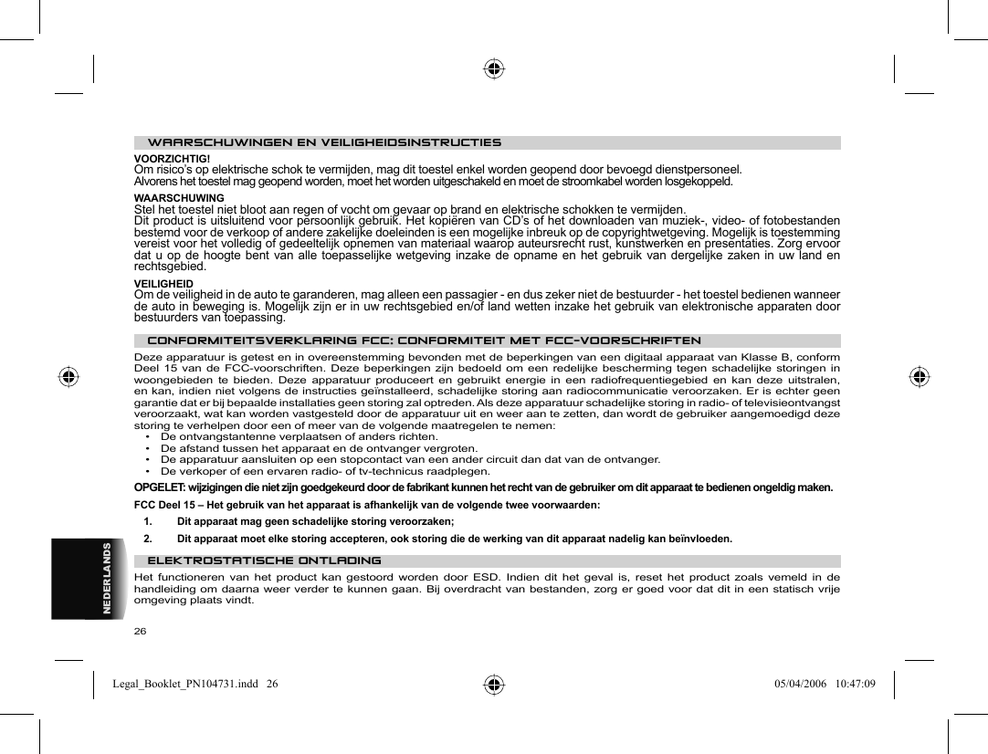 26NEDERLANDS WAARSCHUWINGEN EN VEILIGHEIDSINSTRUCTIES  VOORZICHTIG!  Om risico’s op elektrische schok te vermijden, mag dit toestel enkel worden geopend door bevoegd dienstpersoneel.  Alvorens het toestel mag geopend worden, moet het worden uitgeschakeld en moet de stroomkabel worden losgekoppeld.  WAARSCHUWING  Stel het toestel niet bloot aan regen of vocht om gevaar op brand en elektrische schokken te vermijden.  Dit product is uitsluitend voor persoonlijk gebruik. Het kopiëren van CD’s of het downloaden van muziek-, video- of fotobestanden bestemd voor de verkoop of andere zakelijke doeleinden is een mogelijke inbreuk op de copyrightwetgeving. Mogelijk is toestemming vereist voor het volledig of gedeeltelijk opnemen van materiaal waarop auteursrecht rust, kunstwerken en presentaties. Zorg ervoor dat u op de hoogte bent van alle toepasselijke wetgeving inzake de opname en het gebruik van dergelijke zaken in uw land en rechtsgebied.  VEILIGHEID  Om de veiligheid in de auto te garanderen, mag alleen een passagier - en dus zeker niet de bestuurder - het toestel bedienen wanneer de auto in beweging is. Mogelijk zijn er in uw rechtsgebied en/of land wetten inzake het gebruik van elektronische apparaten door bestuurders van toepassing.    CONFORMITEITSVERKLARING FCC :  CONFORMITEIT MET FCC-VOORSCHRIFTEN  Deze apparatuur is getest en in overeenstemming bevonden met de beperkingen van een digitaal apparaat van Klasse B, conform Deel 15 van de FCC-voorschriften. Deze beperkingen zijn bedoeld om een redelijke bescherming tegen schadelijke storingen in woongebieden te bieden. Deze apparatuur produceert en gebruikt energie in een radiofrequentiegebied en kan deze uitstralen, en kan, indien niet volgens de instructies geïnstalleerd, schadelijke storing aan radiocommunicatie veroorzaken. Er is echter geen garantie dat er bij bepaalde installaties geen storing zal optreden. Als deze apparatuur schadelijke storing in radio- of televisieontvangst veroorzaakt, wat kan worden vastgesteld door de apparatuur uit en weer aan te zetten, dan wordt de gebruiker aangemoedigd deze storing te verhelpen door een of meer van de volgende maatregelen te nemen:  •  De ontvangstantenne verplaatsen of anders richten.  •  De afstand tussen het apparaat en de ontvanger vergroten.  •  De apparatuur aansluiten op een stopcontact van een ander circuit dan dat van de ontvanger.  •  De verkoper of een ervaren radio- of tv-technicus raadplegen.    OPGELET: wijzigingen die niet zijn goedgekeurd door de fabrikant kunnen het recht van de gebruiker om dit apparaat te bedienen ongeldig maken.  FCC Deel 15 – Het gebruik van het apparaat is afhankelijk van de volgende twee voorwaarden:  1.   Dit apparaat mag geen schadelijke storing veroorzaken;  2.   Dit apparaat moet elke storing accepteren, ook storing die de werking van dit apparaat nadelig kan beïnvloeden.    ELEKTROSTATISCHE ONTLADING  Het functioneren van het product kan gestoord worden door ESD. Indien dit het geval is, reset het product zoals vemeld in de handleiding om daarna weer verder te kunnen gaan. Bij overdracht van bestanden, zorg er goed voor dat dit in een statisch vrije omgeving plaats vindt. Legal_Booklet_PN104731.indd   26Legal_Booklet_PN104731.indd   26 05/04/2006   10:47:0905/04/2006   10:47:09