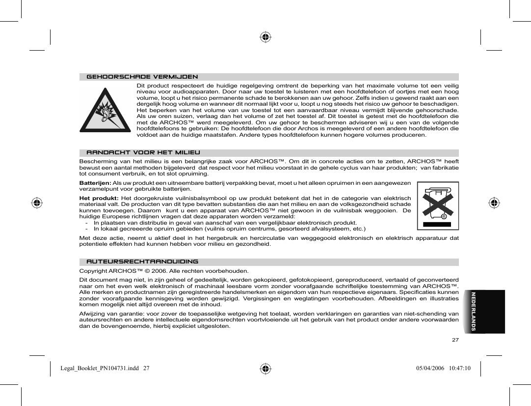 27NEDERLANDS   GEHOORSCHADE VERMIJDEN  Dit product respecteert de huidige regelgeving omtrent de beperking van het maximale volume tot een veilig niveau voor audioapparaten. Door naar uw toestel te luisteren met een hoofdtelefoon of oortjes met een hoog volume, loopt u het risico permanente schade te berokkenen aan uw gehoor. Zelfs indien u gewend raakt aan een dergelijk hoog volume en wanneer dit normaal lijkt voor u, loopt u nog steeds het risico uw gehoor te beschadigen. Het beperken van het volume van uw toestel tot een aanvaardbaar niveau vermijdt blijvende gehoorschade. Als uw oren suizen, verlaag dan het volume of zet het toestel af. Dit toestel is getest met de hoofdtelefoon die met de ARCHOS™ werd meegeleverd. Om uw gehoor te beschermen adviseren wij u een van de volgende hoofdtelefoons te gebruiken: De hoofdtelefoon die door Archos is meegeleverd of een andere hoofdtelefoon die voldoet aan de huidige maatstafen. Andere types hoofdtelefoon kunnen hogere volumes produceren. AANDACHT VOOR HET MILIEUBescherming van het milieu is een belangrijke zaak voor ARCHOS™. Om dit in concrete acties om te zetten, ARCHOS™ heeft bewust een aantal methoden bijgeleverd  dat respect voor het milieu voorstaat in de gehele cyclus van haar produkten;  van fabrikatie tot consument verbruik, en tot slot opruiming.Batterijen: Als uw produkt een uitneembare batterij verpakking bevat, moet u het alleen opruimen in een aangewezen verzamelpunt voor gebruikte batterijen.  Het produkt: Het doorgekruiste vuilnisbalsymbool op uw produkt betekent dat het in de categorie van elektrisch materiaal valt. De producten van dit type bevatten substanties die aan het milieu en aan de volksgezondheid schade kunnen toevoegen. Daarom  kunt u een apparaat van ARCHOS™ niet gewoon in de vuilnisbak weggooien.  De huidige Europese richtlijnen vragen dat deze apparaten worden verzameld:-  In plaatsen van distributie in geval van aanschaf van een vergelijkbaar elektronisch produkt.-  In lokaal gecreeerde opruim gebieden (vuilnis opruim centrums, gesorteerd afvalsysteem, etc.)Met deze actie, neemt u aktief deel in het hergebruik en hercirculatie van weggegooid elektronisch en elektrisch apparatuur dat potentiele effekten had kunnen hebben voor milieu en gezondheid.   AUTEURSRECHTAANDUIDING  Copyright ARCHOS™ © 2006. Alle rechten voorbehouden.  Dit document mag niet, in zijn geheel of gedeeltelijk, worden gekopieerd, gefotokopieerd, gereproduceerd, vertaald of geconverteerd naar om het even welk elektronisch of machinaal leesbare vorm zonder voorafgaande schriftelijke toestemming van ARCHOS™. Alle merken en productnamen zijn geregistreerde handelsmerken en eigendom van hun respectieve eigenaars. Speciﬁ caties kunnen zonder voorafgaande kennisgeving worden gewijzigd. Vergissingen en weglatingen voorbehouden. Afbeeldingen en illustraties komen mogelijk niet altijd overeen met de inhoud.  Afwijzing van garantie: voor zover de toepasselijke wetgeving het toelaat, worden verklaringen en garanties van niet-schending van auteursrechten en andere intellectuele eigendomsrechten voortvloeiende uit het gebruik van het product onder andere voorwaarden dan de bovengenoemde, hierbij expliciet uitgesloten. Legal_Booklet_PN104731.indd   27Legal_Booklet_PN104731.indd   27 05/04/2006   10:47:1005/04/2006   10:47:10