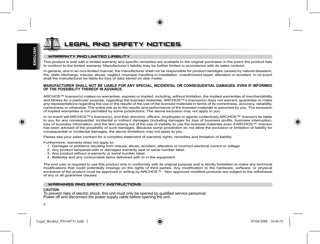 2ENGLISHWARRANTY AND LIMITED LIABILITY This product is sold with a limited warranty and speciﬁ c remedies are available to the original purchaser in the event the product fails to conform to the limited warranty. Manufacturer’s liability may be further limited in accordance with its sales contract.  In general, and in an non-limited manner, the manufacturer shall not be responsible for product damages caused by natural disasters, ﬁ re, static discharge, misuse, abuse, neglect, improper handling or installation, unauthorized repair, alteration or accident. In no event shall the manufacturer be liable for loss of data stored on disk media.  MANUFACTURER SHALL NOT BE LIABLE FOR ANY SPECIAL, INCIDENTAL OR CONSEQUENTIAL DAMAGES. EVEN IF INFORMED OF THE POSSIBILITY THEREOF IN ADVANCE.  ARCHOS™ licensor(s) makes no warranties, express or implied, including, without limitation, the implied warranties of merchantability and ﬁ tness for a particular purpose, regarding the licensed materials. ARCHOS™’s licensor(s) does not warrant, guarantee or make any representations regarding the use or the results of the use of the licensed materials in terms of its correctness, accuracy, reliability, correctness or otherwise. The entire risk as to the results and performance of the licensed materials is assumed by you. The exclusion of implied warranties is not permitted by some jurisdictions. The above exclusion may not apply to you.  In no event will ARCHOS™’s licensor(s), and their directors, ofﬁ cers, employees or agents (collectively ARCHOS™’ licensor) be liable to you for any consequential, incidental or indirect damages (including damages for loss of business proﬁ ts, business interruption, loss of business information, and the like) arising out of the use of inability to use the licensed materials even if ARCHOS™’ licensor has been advised of the possibility of such damages. Because some jurisdiction do not allow the exclusion or limitation of liability for consequential or incidental damages, the above limitations may not apply to you.  Please see your sales contract for a complete statement of warranty rights, remedies and limitation of liability.      Furthermore, warranty does not apply to:  1. Damages or problems resulting from misuse, abuse, accident, alteration or incorrect electrical current or voltage.  2.  Any product tampered-with or damaged warranty seal or serial number label.  3.  Any product without a warranty or serial number label.  4.  Batteries and any consumable items delivered with or in the equipment. The end user is required to use this product only in conformity with its original purpose and is strictly forbidden to make any technical modiﬁ cations that could potentially impinge on the rights of third parties. Any modiﬁ cation to the hardware, software, or physical enclosure of the product must be approved in writing by ARCHOS™.  Non approved modiﬁ ed products are subject to the withdrawal of any or all guarantee clauses WARNINGS AND SAFETY INSTRUCTIONS  CAUTION  To prevent risks of electric shock, this unit must only be opened by qualiﬁ ed service personnel.  Power off and disconnect the power supply cable before opening the unit. LEGAL AND SAFETY NOTICESLegal_Booklet_PN104731.indd   2Legal_Booklet_PN104731.indd   2 05/04/2006   10:46:5105/04/2006   10:46:51
