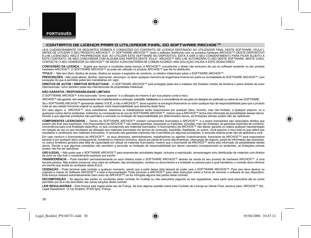 30PORTUGUÊSCONTRATO DE LICENÇA PARA O UTILIZADOR FINAL DO SOFTWARE ARCHOS™LEIA CUIDADOSAMENTE OS SEGUINTES TERMOS E CONDIÇÕES DO CONTRATO DE LICENÇA DESTINADO AO UTILIZADOR FINAL DESTE SOFTWARE (“EULA”), ANTES DE UTILIZAR O SEU PRODUTO ARCHOS™. O “SOFTWARE ARCHOS™” (todo o software distribuído com os produtos hardware ARCHOS™) DESTE DISPOSITIVO É-LHE LICENCIADO, NÃO É PROPRIEDADE SUA. AO UTILIZAR ESTE SOFTWARE NO DISPOSITIVO, ESTÁ A DAR O SEU CONSENTIMENTO PARA FICAR SUJEITO A ESTE CONTRATO. SE NÃO CONCORDAR COM ALGUMA DAS PARTES DESTE “EULA”, ARCHOS™ NÃO LHE AUTORIZARÁ O USO DESTE SOFTWARE. NESTE CASO, CONTACTE O SEU VENDEDOR OU ARCHOS™ DE MODO A ENCONTAREM DE COMUN ACORDO UMA SOLUÇAO VALIDA A ESTE DESACORDO.CONCESSÃO DA LICENÇA –  Sujeita aos termos e condições desta licença, a ARCHOS™ concede-lhe o direito não exclusivo de uso do software existente no seu produto hardware ARCHOS™. O SOFTWARE ARCHOS™ só pode ser utilizado no produto ARCHOS™ que lhe foi distribuído.TITULO –  Não tem título, direitos de posse, direitos ao acesso a segredos de comércio, ou direitos intelectuais sobre o SOFTWARE ARCHOS™.PRESCRIÇÕES – Não pode alterar, decifrar, desmontar, decompor, ou fazer qualquer manobra de engenharia reversa em parte ou na totalidade do SOFTWARE ARCHOS™, com excepção do que é permitido pelas leis mandatárias em vigor.DIREITOS DE AUTOR / DIREITOS INTELECTUAIS -  O SOFTWARE ARCHOS™ está protegido pelas leis e tratados dos Estados Unidos de América e pelos direitos de autor internacionais, como também pelas leis internacionais de propriedade intelectual.NÃO GARANTIA / RESPONSABILIDADE LIMITADAO SOFTWARE ARCHOS™ é-lhe licenciado “como aparece” e a utilização do mesmo é por sua própria conta e risco.ARCHOS™ não garante, nem expressamente nem implicitamente a correcção, exactidão, ﬁ abilidade ou a conveniência do uso para um desígnio em particular ou outros do seu SOFTWARE. Se o SOFTWARE ARCHOS™ apresentar defeito VOCÊ, e não a ARCHOS™, deve suportar os encargos ﬁ nanceiros ou outro qualquer tipo de responsabilidade para que o produto volte ao seu estado funcional original ou qualquer outra responsabilidade que advenha deste facto.Em caso algum, a  ARCHOS™, seus subsidiários, directores ou trabalhadores serão responsáveis por qualquer dano, incluído, mas não limitado, a qualquer prejuízo, ou a quaisquer outros danos acidentais, indirectos ou consequência do uso do SOFTWARE ARCHOS™, mesmo que a ARCHOS™ tenha sido informada da possibilidade desses danos. Devido a que algumas jurisdições não permitem a exclusão ou limitação de responsabilidade por determinados danos, as limitações prévias podem não ser aplicáveis.COMPONENTES LICENCIADOS –  Dentro do SOFTWARE ARCHOS™ existem componentes licenciados à ARCHOS™  e a esses licenciantes são reservados direitos que podem não ﬁ car aqui expressos. O(s) licenciante(s) da ARCHOS™ não realiza garantias, expressas ou implícitas, incluidas, mas não limitadas, às garantias implícitas de comèrcio, conveniência para uma ﬁ nalidade especíﬁ ca, no que corresponde aos materiais licenciados. O licenciante(s) da ARCHOS™ não atesta, garante ou realiza qualquer representação em relação ao uso ou aos resultados da utilização dos materiais licenciados em termos de correcção, exactidão, ﬁ abilidade, ou outros. Você assume o risco total no que refere aos resultados e rendimento dos materiais licenciados. A exclusão das garantias implícitas não é permitida por algumas jurisdições. A exclusão anterior pode não ser aplicável a você.Em caso nenhum o licenciante(s) da ARCHOS™,  os seus directores, administradores, trabalhadores ou agentes (colectivamente, licenciante da ARCHOS™) será responsável perante si por qualquer dano consequencial, incidental ou indirecto (inclusive, danos por perda de lucros das empresas, interrupção de negócio, perda de informação das empresas, ou outros similares) gerados pela falta de capacidade em utilizar os materiais licenciados, mesmo que o licenciante da ARCHOS™ tenha sido informado da possibilidade destes danos. Devido a que algumas jurisdições não permitem a exclusão ou limitação de responsabilidade por danos causados consequenciais ou acidentais, as limitações prévias podem não lhe ser aplicáveis.USO ILEGAL – Não pode usar o SOFTWARE ARCHOS™ para empreender actividades ilegais, inclusive a reprodução, armazenagem e/ou distribuição de materiais com direitos de autor se não tiver o consentimento expresso por escritoTRANSFERÊNCIA – Pode transferir permanentemente os seus direitos sobre o SOFTWARE ARCHOS™ através da venda do seu produto de hardware ARCHOS™  a uma terceira pessoa. Não poderá conservar uma cópia do software, das actualizações, versões ou documentos e a entidade ou pessoa para a qual transferiou o contrato deve informar por escrito que aceita as condições deste EULA.CESSAÇÃO – Pode terminar este contrato a qualquer momento, sendo que a partir dessa data deixará de poder usar o SOFTWARE ARCHOS™. Para isso deve destruir os originais e cópias do Software ARCHOS™ e toda a documentação. Pode escrever a ARCHOS™ para obter instruções sobre a forma de remover o software do seu dispositivo. Esta licença cessará automaticamente (sem aviso de ARCHOS™) se for infringida alguma das partes deste contrato.DECOMPOSIÇÃO – Se alguma das partes ou condições deste contrato for inválida ou não executória segundo as leis reguladoras, essa parte será executória até ao ponto permitido por lei e não terá efeito nas outras secções deste contrato.LEIS REGULADORAS – Esta licença está regida pelas leis de França. Se tiver alguma questão sobre este Contrato de Licença ao Utente Final, escreva para: ARCHOS™ SA., Legal Department, 12 rue Ampère, 91430 Igny, França.Legal_Booklet_PN104731.indd   30Legal_Booklet_PN104731.indd   30 05/04/2006   10:47:1205/04/2006   10:47:12