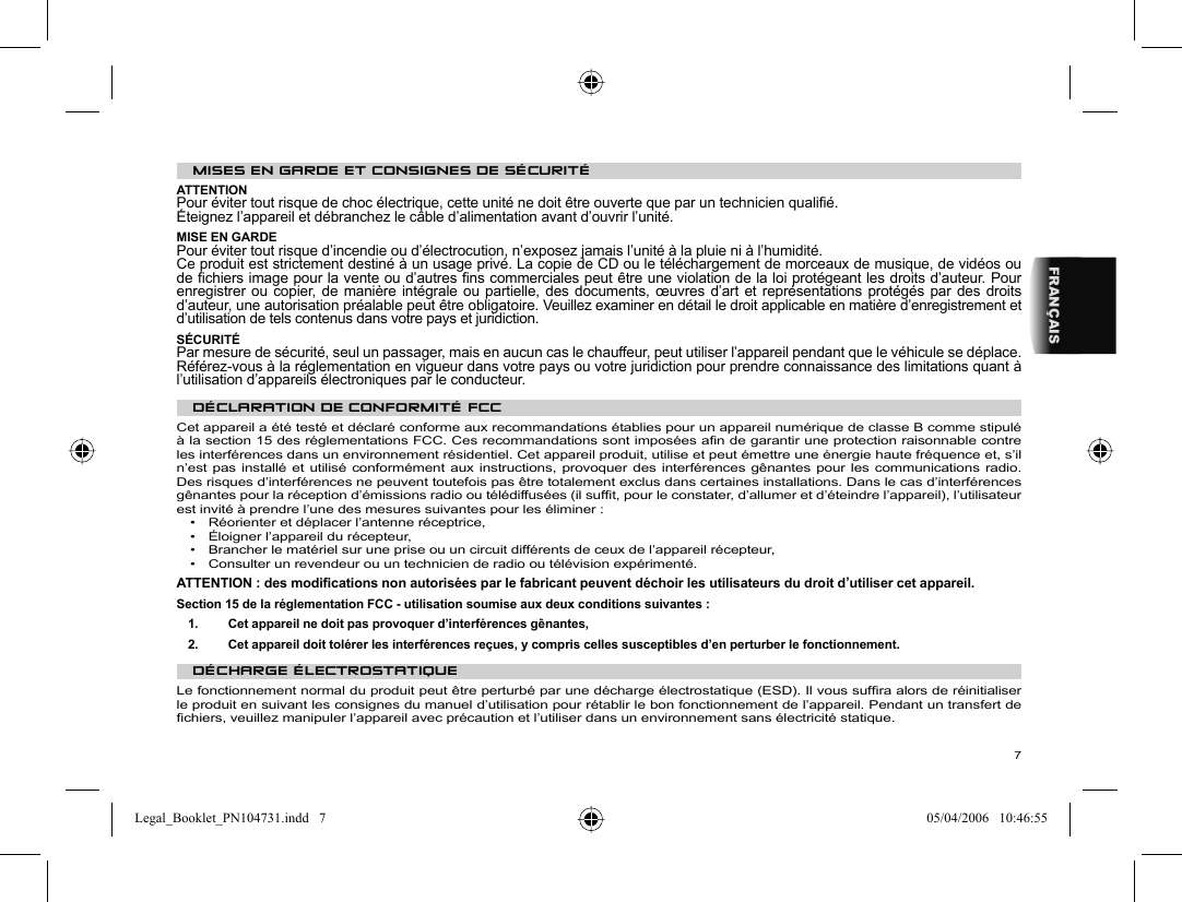 7FRANÇAISMISES EN GARDE ET CONSIGNES DE SÉCURITÉ  ATTENTION  Pour éviter tout risque de choc électrique, cette unité ne doit être ouverte que par un technicien qualiﬁ é.  Éteignez l’appareil et débranchez le câble d’alimentation avant d’ouvrir l’unité.  MISE EN GARDE  Pour éviter tout risque d’incendie ou d’électrocution, n’exposez jamais l’unité à la pluie ni à l’humidité.  Ce produit est strictement destiné à un usage privé. La copie de CD ou le téléchargement de morceaux de musique, de vidéos ou de ﬁ chiers image pour la vente ou d’autres ﬁ ns commerciales peut être une violation de la loi protégeant les droits d’auteur. Pour enregistrer ou copier, de manière intégrale ou partielle, des documents, œuvres d’art et représentations protégés par des droits d’auteur, une autorisation préalable peut être obligatoire. Veuillez examiner en détail le droit applicable en matière d’enregistrement et d’utilisation de tels contenus dans votre pays et juridiction.  SÉCURITÉ  Par mesure de sécurité, seul un passager, mais en aucun cas le chauffeur, peut utiliser l’appareil pendant que le véhicule se déplace. Référez-vous à la réglementation en vigueur dans votre pays ou votre juridiction pour prendre connaissance des limitations quant à l’utilisation d’appareils électroniques par le conducteur.    DÉCLARATION DE CONFORMITÉ FCC  Cet appareil a été testé et déclaré conforme aux recommandations établies pour un appareil numérique de classe B comme stipulé à la section 15 des réglementations FCC. Ces recommandations sont imposées aﬁ n de garantir une protection raisonnable contre les interférences dans un environnement résidentiel. Cet appareil produit, utilise et peut émettre une énergie haute fréquence et, s’il n’est pas installé et utilisé conformément aux instructions, provoquer des interférences gênantes pour les communications radio. Des risques d’interférences ne peuvent toutefois pas être totalement exclus dans certaines installations. Dans le cas d’interférences gênantes pour la réception d’émissions radio ou télédiffusées (il sufﬁ t, pour le constater, d’allumer et d’éteindre l’appareil), l’utilisateur est invité à prendre l’une des mesures suivantes pour les éliminer :  •  Réorienter et déplacer l’antenne réceptrice,  •  Éloigner l’appareil du récepteur,  •  Brancher le matériel sur une prise ou un circuit différents de ceux de l’appareil récepteur,  •  Consulter un revendeur ou un technicien de radio ou télévision expérimenté.    ATTENTION : des modiﬁ cations non autorisées par le fabricant peuvent déchoir les utilisateurs du droit d’utiliser cet appareil.  Section 15 de la réglementation FCC - utilisation soumise aux deux conditions suivantes :  1.   Cet appareil ne doit pas provoquer d’interférences gênantes,  2.   Cet appareil doit tolérer les interférences reçues, y compris celles susceptibles d’en perturber le fonctionnement.    DÉCHARGE ÉLECTROSTATIQUE  Le fonctionnement normal du produit peut être perturbé par une décharge électrostatique (ESD). Il vous sufﬁ ra alors de réinitialiser le produit en suivant les consignes du manuel d’utilisation pour rétablir le bon fonctionnement de l’appareil. Pendant un transfert de ﬁ chiers, veuillez manipuler l’appareil avec précaution et l’utiliser dans un environnement sans électricité statique. Legal_Booklet_PN104731.indd   7Legal_Booklet_PN104731.indd   7 05/04/2006   10:46:5505/04/2006   10:46:55