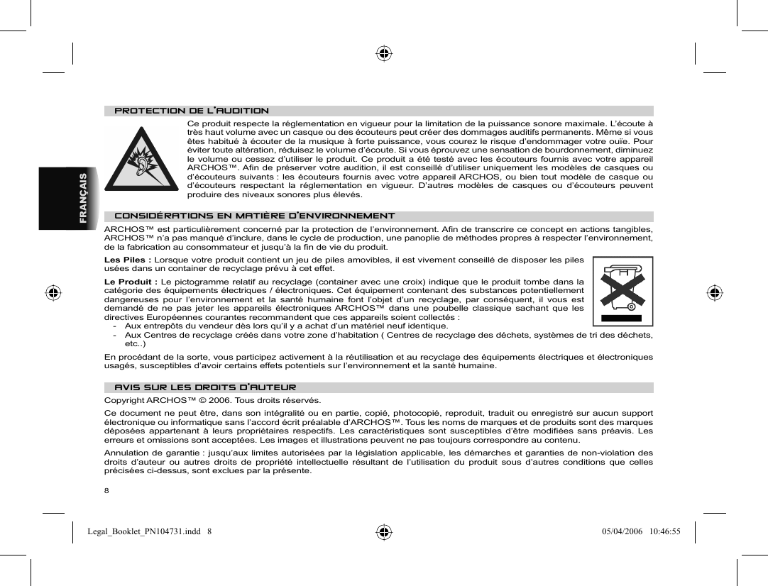 8FRANÇAISP ROTECTION DE L’AUDITION  Ce produit respecte la réglementation en vigueur pour la limitation de la puissance sonore maximale. L’écoute à très haut volume avec un casque ou des écouteurs peut créer des dommages auditifs permanents. Même si vous êtes habitué à écouter de la musique à forte puissance, vous courez le risque d’endommager votre ouïe. Pour éviter toute altération, réduisez le volume d’écoute. Si vous éprouvez une sensation de bourdonnement, diminuez le volume ou cessez d’utiliser le produit. Ce produit a été testé avec les écouteurs fournis avec votre appareil ARCHOS™. Aﬁ n de préserver votre audition, il est conseillé d’utiliser uniquement les modèles de casques ou d’écouteurs suivants : les écouteurs fournis avec votre appareil ARCHOS, ou bien tout modèle de casque ou d’écouteurs respectant la réglementation en vigueur. D’autres modèles de casques ou d’écouteurs peuvent produire des niveaux sonores plus élevés. CONSIDÉRATIONS EN MATIÈRE D’ENVIRONNEMENTARCHOS™ est particulièrement concerné par la protection de l’environnement. Aﬁ n de transcrire ce concept en actions tangibles, ARCHOS™ n’a pas manqué d’inclure, dans le cycle de production, une panoplie de méthodes propres à respecter l’environnement, de la fabrication au consommateur et jusqu’à la ﬁ n de vie du produit. Les Piles : Lorsque votre produit contient un jeu de piles amovibles, il est vivement conseillé de disposer les piles usées dans un container de recyclage prévu à cet effet.  Le Produit : Le pictogramme relatif au recyclage (container avec une croix) indique que le produit tombe dans la catégorie des équipements électriques / électroniques. Cet équipement contenant des substances potentiellement dangereuses pour l’environnement et la santé humaine font l’objet d’un recyclage, par conséquent, il vous est demandé de ne pas jeter les appareils électroniques ARCHOS™ dans une poubelle classique sachant que les directives Européennes courantes recommandent que ces appareils soient collectés :-  Aux entrepôts du vendeur dès lors qu’il y a achat d’un matériel neuf identique.  -  Aux Centres de recyclage créés dans votre zone d’habitation ( Centres de recyclage des déchets, systèmes de tri des déchets, etc..)En procédant de la sorte, vous participez activement à la réutilisation et au recyclage des équipements électriques et électroniques usagés, susceptibles d’avoir certains effets potentiels sur l’environnement et la santé humaine.  AVIS SUR LES DROITS D’AUTEUR Copyright ARCHOS™ © 2006.  Tous droits réservés.  Ce document ne peut être, dans son intégralité ou en partie, copié, photocopié, reproduit, traduit ou enregistré sur aucun support électronique ou informatique sans l’accord écrit préalable d’ARCHOS™. Tous les noms de marques et de produits sont des marques déposées appartenant à leurs propriétaires respectifs. Les caractéristiques sont susceptibles d’être modiﬁ ées sans préavis. Les erreurs et omissions sont acceptées. Les images et illustrations peuvent ne pas toujours correspondre au contenu.  Annulation de garantie : jusqu’aux limites autorisées par la législation applicable, les démarches et garanties de non-violation des droits d’auteur ou autres droits de propriété intellectuelle résultant de l’utilisation du produit sous d’autres conditions que celles précisées ci-dessus, sont exclues par la présente. Legal_Booklet_PN104731.indd   8Legal_Booklet_PN104731.indd   8 05/04/2006   10:46:5505/04/2006   10:46:55